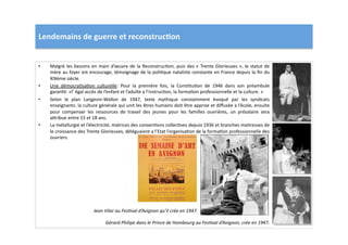Lendemains	
  de	
  guerre	
  et	
  reconstruc)on	
  
•  Malgré	
  les	
  besoins	
  en	
  main	
  d’œuvre	
  de	
  la	
  ReconstrucLon,	
  puis	
  des	
  «	
  Trente	
  Glorieuses	
  »,	
  le	
  statut	
  de	
  
mère	
  au	
  foyer	
  est	
  encourage,	
  témoignage	
  de	
  la	
  poliLque	
  nataliste	
  constante	
  en	
  France	
  depuis	
  la	
  ﬁn	
  du	
  
XIXème	
  siècle.	
  	
  
•  Une	
   démocraLsaLon	
   culturelle:	
   Pour	
   la	
   première	
   fois,	
   la	
   ConsLtuLon	
   de	
   1946	
   dans	
   son	
   préambule	
  
garanLt:	
  «l’	
  égal	
  accès	
  de	
  l’enfant	
  et	
  l’adulte	
  a	
  l’instrucLon,	
  la	
  formaLon	
  professionnelle	
  et	
  la	
  culture.	
  »	
  	
  
•  Selon	
   le	
   plan	
   Langevin-­‐Wallon	
   de	
   1947,	
   texte	
   mythique	
   constamment	
   évoqué	
   par	
   les	
   syndicats	
  
enseignants:	
  la	
  culture	
  générale	
  qui	
  unit	
  les	
  êtres	
  humains	
  doit	
  être	
  apprise	
  et	
  diﬀusée	
  a	
  l’école,	
  ensuite	
  
pour	
   compenser	
   les	
   ressources	
   de	
   travail	
   des	
   jeunes	
   pour	
   les	
   familles	
   ouvrières,	
   un	
   présalaire	
   sera	
  
a]ribue	
  entre	
  15	
  et	
  18	
  ans.	
  	
  
•  La	
  métallurgie	
  et	
  l’électricité,	
  matrices	
  des	
  convenLons	
  collecLves	
  depuis	
  1936	
  et	
  branches	
  maitresses	
  de	
  
le	
  croissance	
  des	
  Trente	
  Glorieuses,	
  déléguaient	
  a	
  l’Etat	
  l’organisaLon	
  de	
  la	
  formaLon	
  professionnelle	
  des	
  
ouvriers.	
  	
  
Gérard	
  Philipe	
  dans	
  le	
  Prince	
  de	
  Hombourg	
  au	
  FesTval	
  d’Avignon,	
  crée	
  en	
  1947.	
  
Jean	
  Vilar	
  au	
  FesTval	
  d’Avignon	
  qu’il	
  crée	
  en	
  1947.	
  
 
