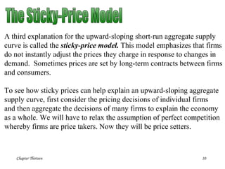 Chapter Thirteen 10
A third explanation for the upward-sloping short-run aggregate supply
curve is called the sticky-price model. This model emphasizes that firms
do not instantly adjust the prices they charge in response to changes in
demand. Sometimes prices are set by long-term contracts between firms
and consumers.
To see how sticky prices can help explain an upward-sloping aggregate
supply curve, first consider the pricing decisions of individual firms
and then aggregate the decisions of many firms to explain the economy
as a whole. We will have to relax the assumption of perfect competition
whereby firms are price takers. Now they will be price setters.
 