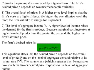 Chapter Thirteen 11
Consider the pricing decision faced by a typical firm. The firm’s
desired price p depends on two macroeconomic variables:
1) The overall level of prices P. A higher price level implies that the
firm’s costs are higher. Hence, the higher the overall price level, the
more the firm will like to charge for its product.
2) The level of aggregate income Y. A higher level of income raises
the demand for the firm’s product. Because marginal cost increases at
higher levels of production, the greater the demand, the higher the
firm’s desired price.
The firm’s desired price is:
p = P + a(Y-Y)
This equations states that the desired price p depends on the overall
level of prices P and on the level of aggregate demand relative to its
natural rate Y-Y. The parameter a (which is greater than 0) measures
how much the firm’s desired price responds to the level of aggregate
output.
 