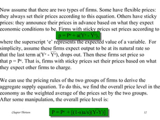 Chapter Thirteen 12
Now assume that there are two types of firms. Some have flexible prices:
they always set their prices according to this equation. Others have sticky
prices: they announce their prices in advance based on what they expect
economic conditions to be. Firms with sticky prices set prices according to
p = Pe
+ a(Ye
- Ye
),
where the superscript ‘e’ represents the expected value of a variable. For
simplicity, assume these firms expect output to be at its natural rate so
that the last term a(Ye
- Ye
), drops out. Then these firms set price so
that p = Pe
. That is, firms with sticky prices set their prices based on what
they expect other firms to charge.
We can use the pricing rules of the two groups of firms to derive the
aggregate supply equation. To do this, we find the overall price level in the
economy as the weighted average of the prices set by the two groups.
After some manipulation, the overall price level is:
P = Pe
+ [(1-s)a/s](Y-Y)]
 