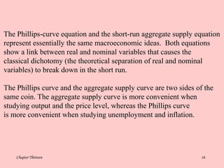 Chapter Thirteen 16
The Phillips-curve equation and the short-run aggregate supply equation
represent essentially the same macroeconomic ideas. Both equations
show a link between real and nominal variables that causes the
classical dichotomy (the theoretical separation of real and nominal
variables) to break down in the short run.
The Phillips curve and the aggregate supply curve are two sides of the
same coin. The aggregate supply curve is more convenient when
studying output and the price level, whereas the Phillips curve
is more convenient when studying unemployment and inflation.
 