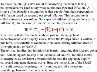 Chapter Thirteen 17
To make the Phillips curve useful for analyzing the choices facing
policymakers, we need to say what determines expected inflation. A
simple often plausible assumption is that people form their expectations
of inflation based on recently observed inflation. This assumption is
called adaptive expectations. So, expected inflation πe
equals last year’s
inflation π-1. In this case, we can write the Phillips curve as:
which states that inflation depends on past inflation, cyclical
unemployment, and a supply shock. When the Phillips curve is written in
this form, it is sometimes called the Non-Accelerating Inflation Rate of
Unemployment, or NAIRU.
The term π-1 implies that inflation has inertia-- meaning that it keeps going
until something acts to stop it. In the model of AD/AS, inflation inertia
is interpreted as persistent upward shifts in both the aggregate supply
curve and aggregate demand curve. Because the position of the SRAS
will shift upwards overtime, it will continue to shift upward until
something changes inflation expectations.
π = π-1 −β(µ−µn
) + ν
 