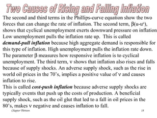Chapter Thirteen 18
The second and third terms in the Phillips-curve equation show the two
forces that can change the rate of inflation. The second term, β(u-un
),
shows that cyclical unemployment exerts downward pressure on inflation.
Low unemployment pulls the inflation rate up. This is called
demand-pull inflation because high aggregate demand is responsible for
this type of inflation. High unemployment pulls the inflation rate down.
The parameter β measures how responsive inflation is to cyclical
unemployment. The third term, ν shows that inflation also rises and falls
because of supply shocks. An adverse supply shock, such as the rise in
world oil prices in the 70’s, implies a positive value of ν and causes
inflation to rise.
This is called cost-push inflation because adverse supply shocks are
typically events that push up the costs of production. A beneficial
supply shock, such as the oil glut that led to a fall in oil prices in the
80’s, makes ν negative and causes inflation to fall.
 