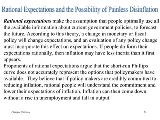 Chapter Thirteen 21
Rational expectations make the assumption that people optimally use all
the available information about current government policies, to forecast
the future. According to this theory, a change in monetary or fiscal
policy will change expectations, and an evaluation of any policy change
must incorporate this effect on expectations. If people do form their
expectations rationally, then inflation may have less inertia than it first
appears.
Proponents of rational expectations argue that the short-run Phillips
curve does not accurately represent the options that policymakers have
available. They believe that if policy makers are credibly committed to
reducing inflation, rational people will understand the commitment and
lower their expectations of inflation. Inflation can then come down
without a rise in unemployment and fall in output.
 