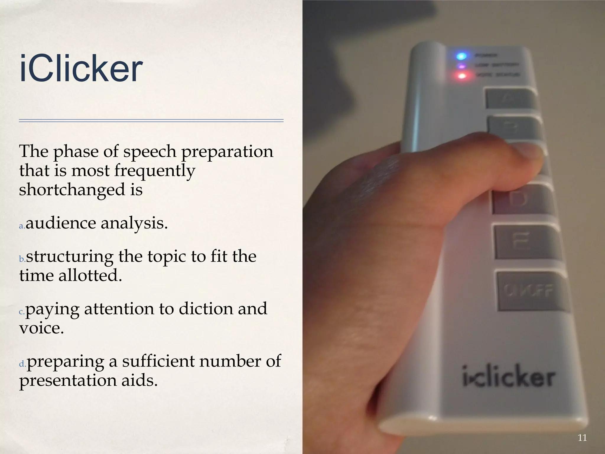 iClicker

The phase of speech preparation
that is most frequently
shortchanged is
a.   audience analysis.
 structuring the topic to fit the
b.

time allotted.
 paying attention to diction and
c.

voice.
 preparing a sufficient number of
d.

presentation aids.


                                    11
 