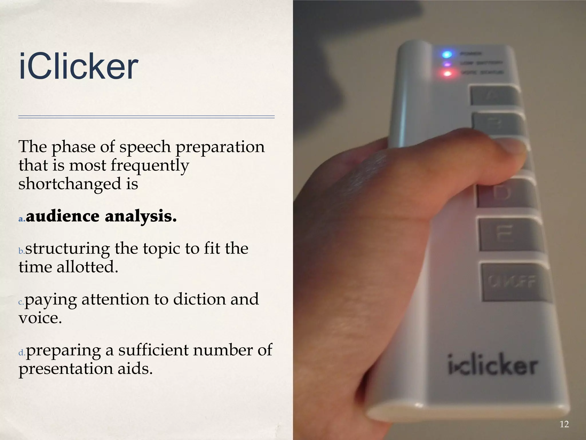iClicker

The phase of speech preparation
that is most frequently
shortchanged is
a.   audience analysis.
 structuring the topic to fit the
b.

time allotted.
 paying attention to diction and
c.

voice.
 preparing a sufficient number of
d.

presentation aids.


                                    12
 