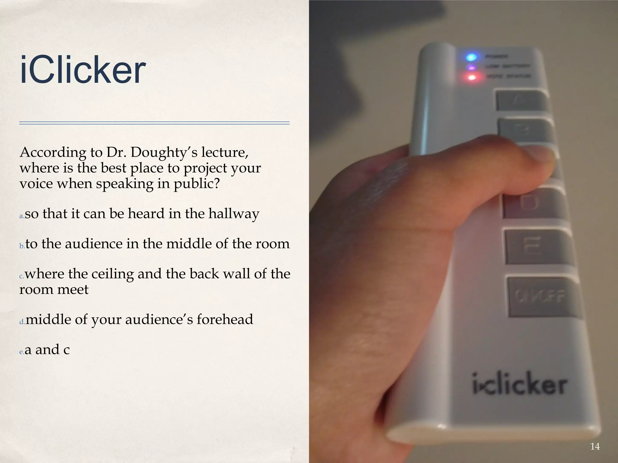 iClicker
According to Dr. Doughty’s lecture,
where is the best place to project your
voice when speaking in public?

a.   so that it can be heard in the hallway

b.   to the audience in the middle of the room

 where the ceiling and the back wall of the
c.

room meet

d.   middle of your audience’s forehead

e.   a and c




                                                 14
 