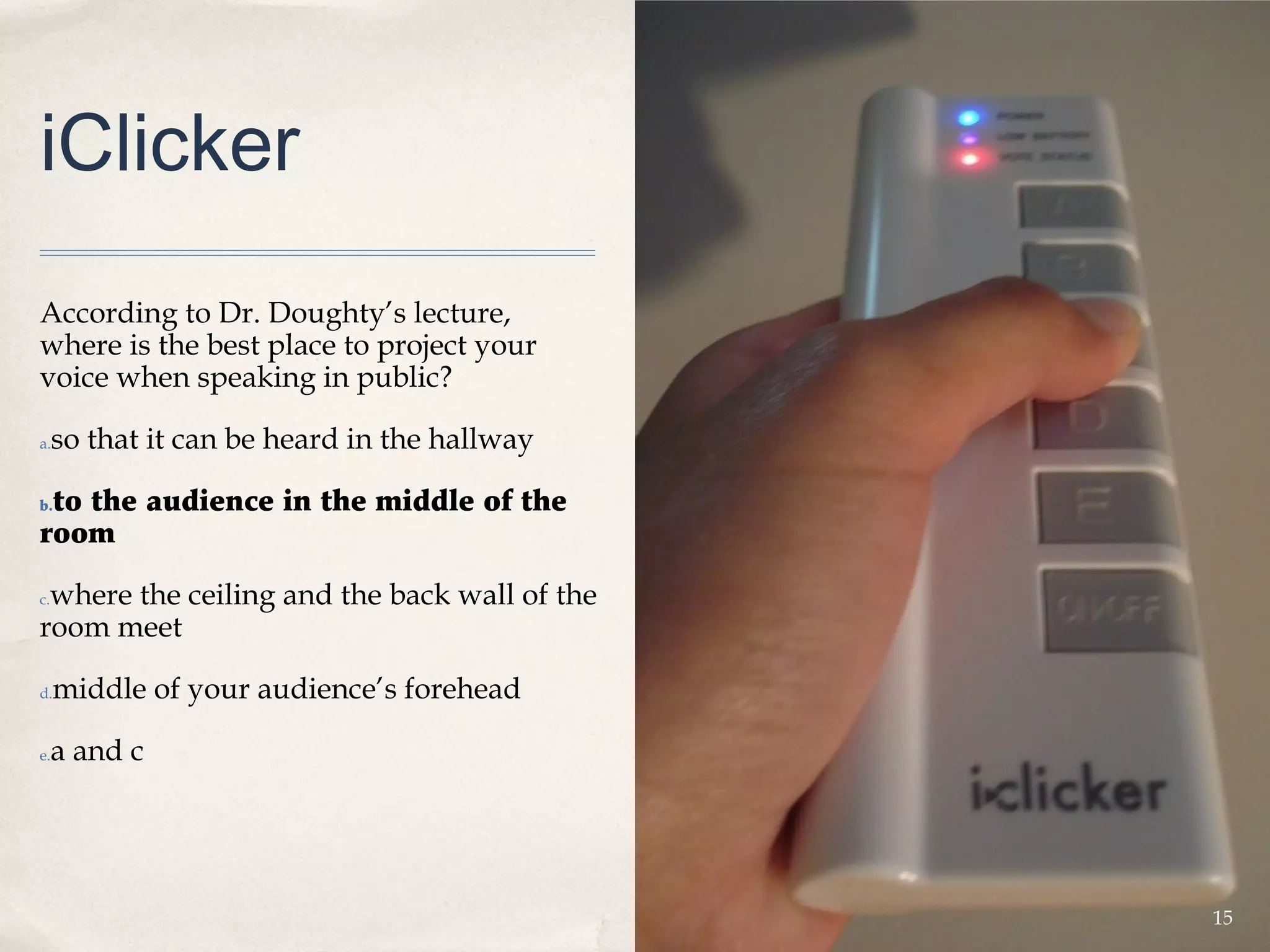 iClicker
According to Dr. Doughty’s lecture,
where is the best place to project your
voice when speaking in public?

a.   so that it can be heard in the hallway

 to the audience in the middle of the
b.

room

 where the ceiling and the back wall of the
c.

room meet

d.   middle of your audience’s forehead

e.   a and c




                                              15
 