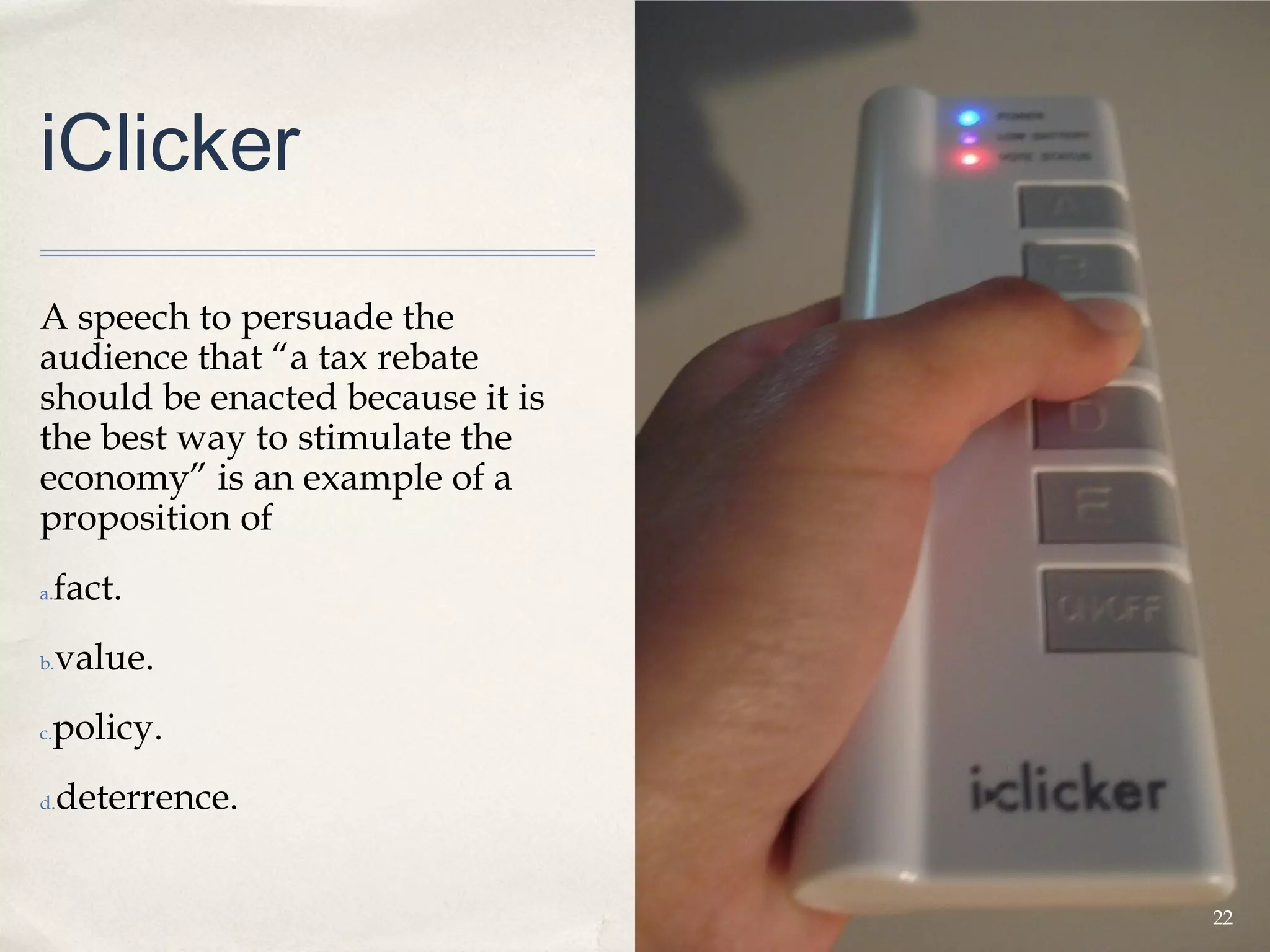 iClicker

A speech to persuade the
audience that “a tax rebate
should be enacted because it is
the best way to stimulate the
economy” is an example of a
proposition of
a.   fact.
b.   value.
 policy.
c.


d.   deterrence.


                                  22
 