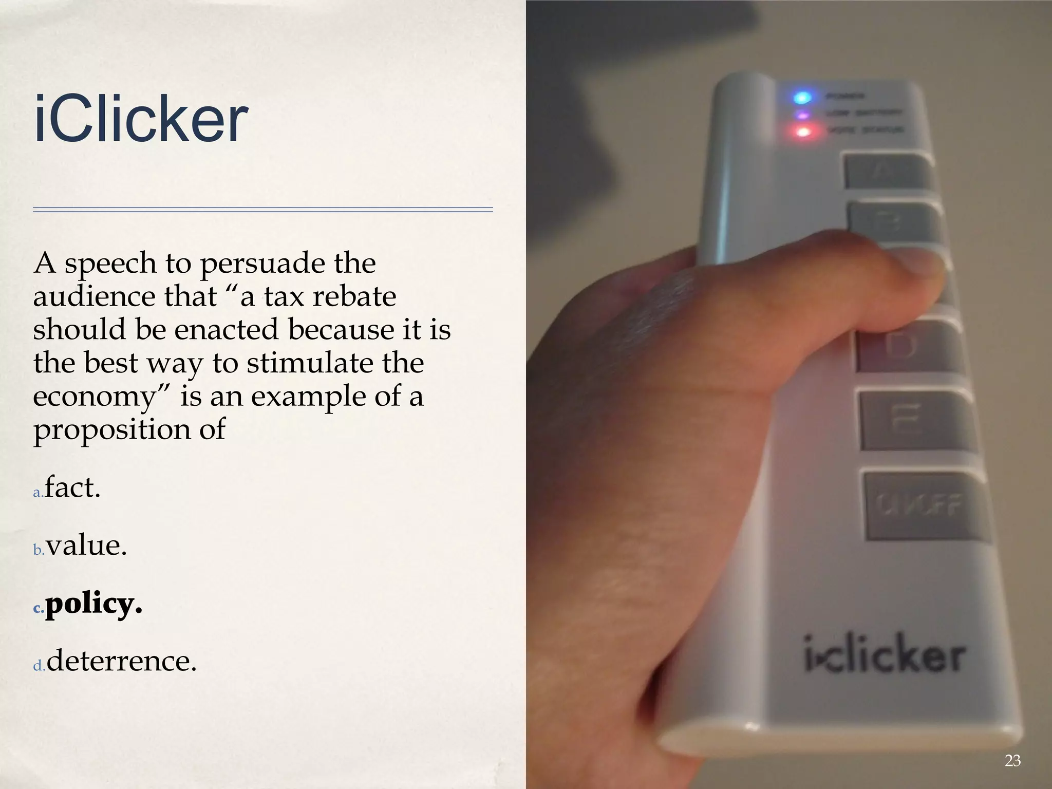 iClicker

A speech to persuade the
audience that “a tax rebate
should be enacted because it is
the best way to stimulate the
economy” is an example of a
proposition of
 fact.
a.


b.   value.
c.   policy.
d.   deterrence.


                                  23
 
