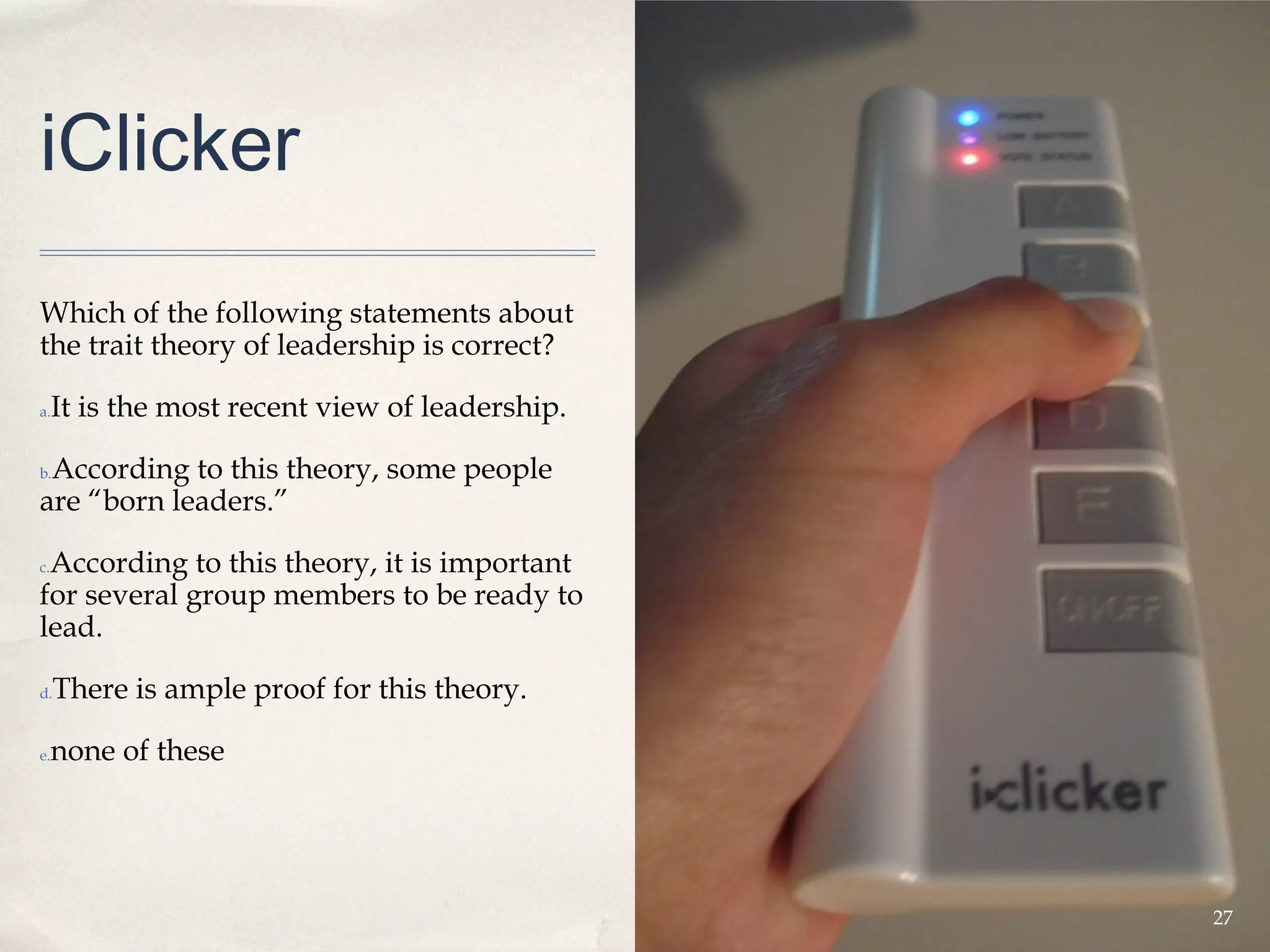 iClicker
Which of the following statements about
the trait theory of leadership is correct?

a.   It is the most recent view of leadership.

 According to this theory, some people
b.

are “born leaders.”

 According to this theory, it is important
c.

for several group members to be ready to
lead.

d.   There is ample proof for this theory.

e.   none of these




                                                 27
 