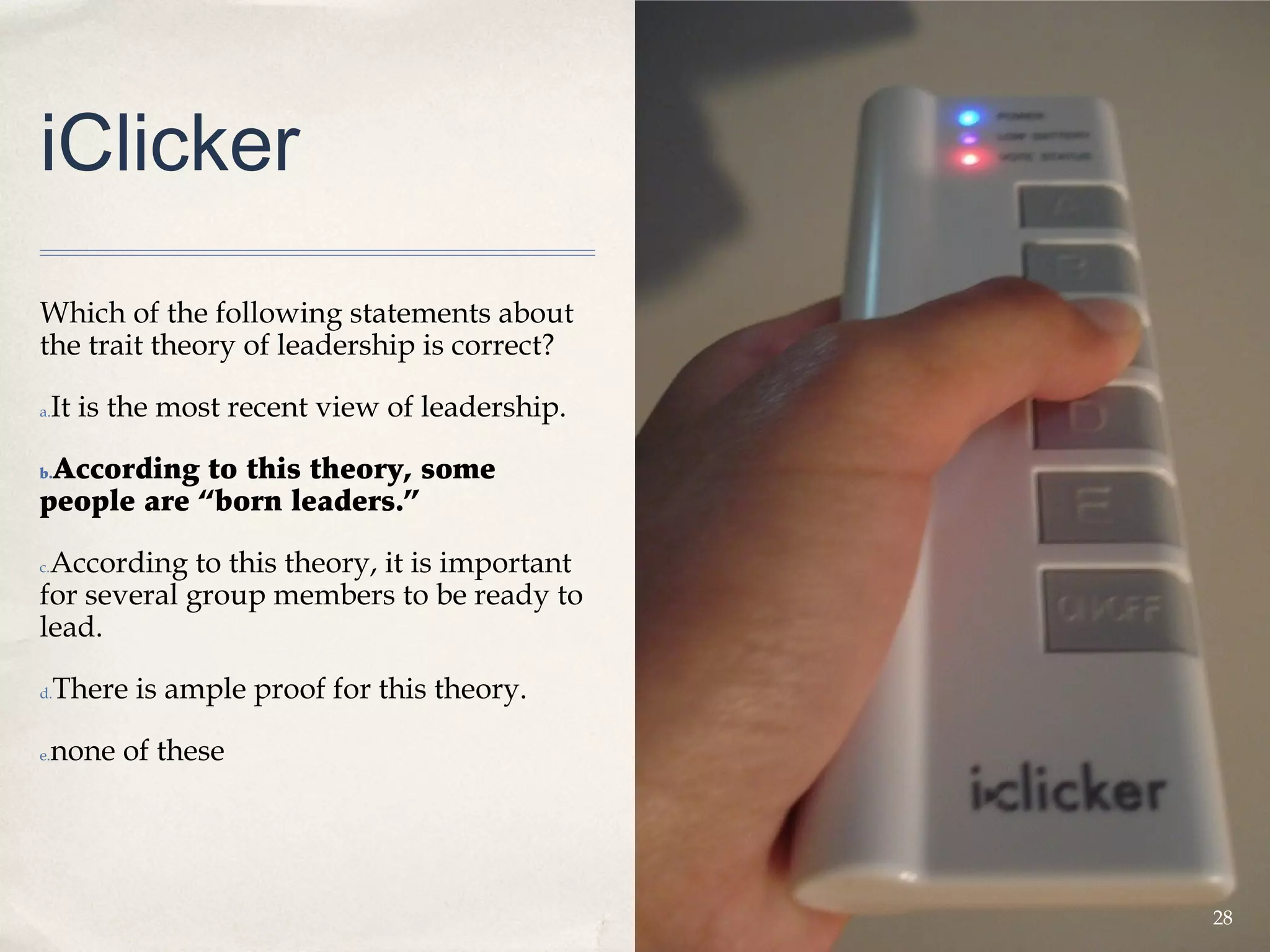 iClicker
Which of the following statements about
the trait theory of leadership is correct?

a.   It is the most recent view of leadership.

 According to this theory, some
b.

people are “born leaders.”

 According to this theory, it is important
c.

for several group members to be ready to
lead.

d.   There is ample proof for this theory.

e.   none of these




                                                 28
 