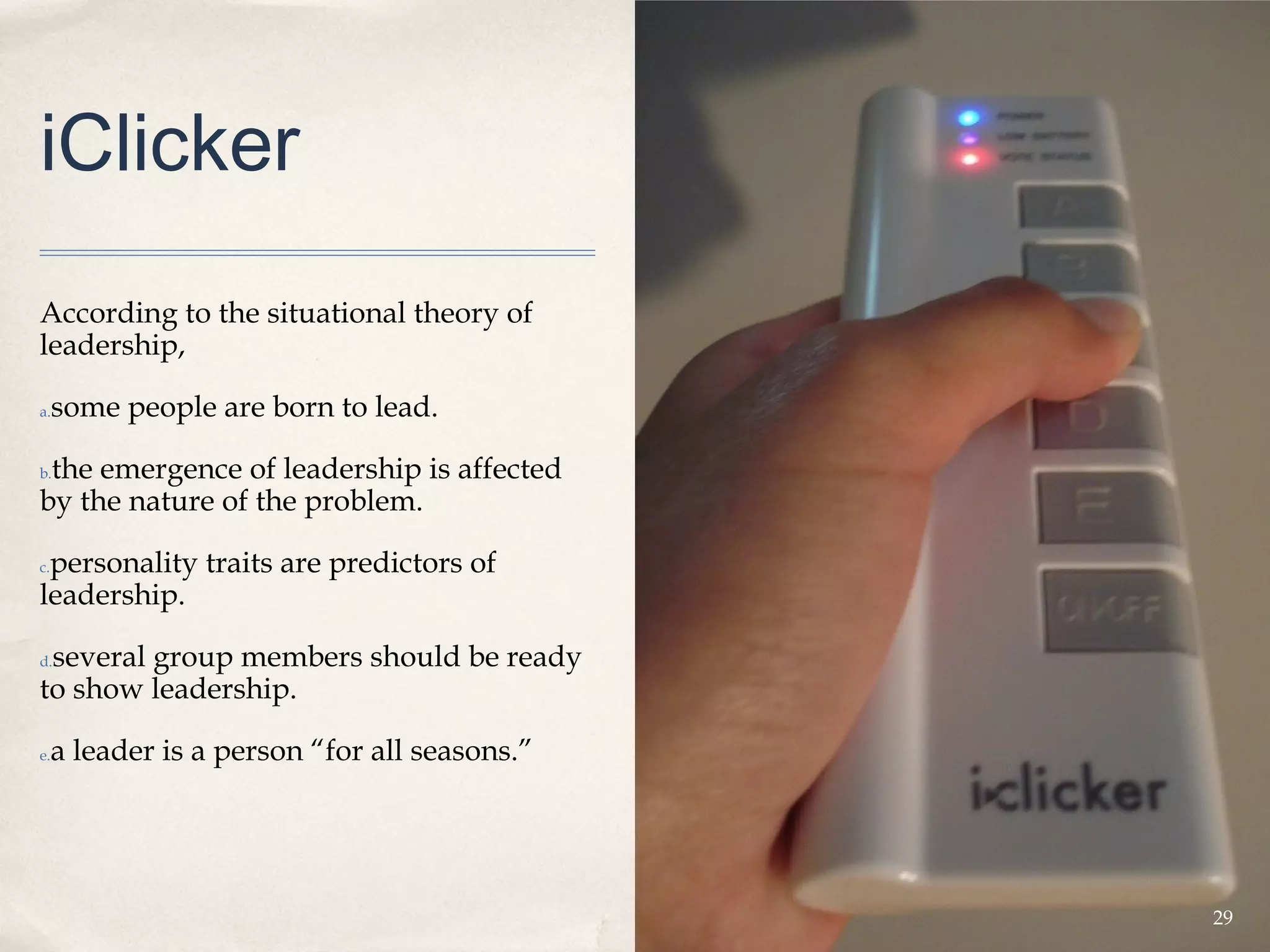 iClicker
According to the situational theory of
leadership,

a.   some people are born to lead.

 the emergence of leadership is affected
b.

by the nature of the problem.

 personality traits are predictors of
c.

leadership.

 several group members should be ready
d.

to show leadership.

e.   a leader is a person “for all seasons.”




                                               29
 