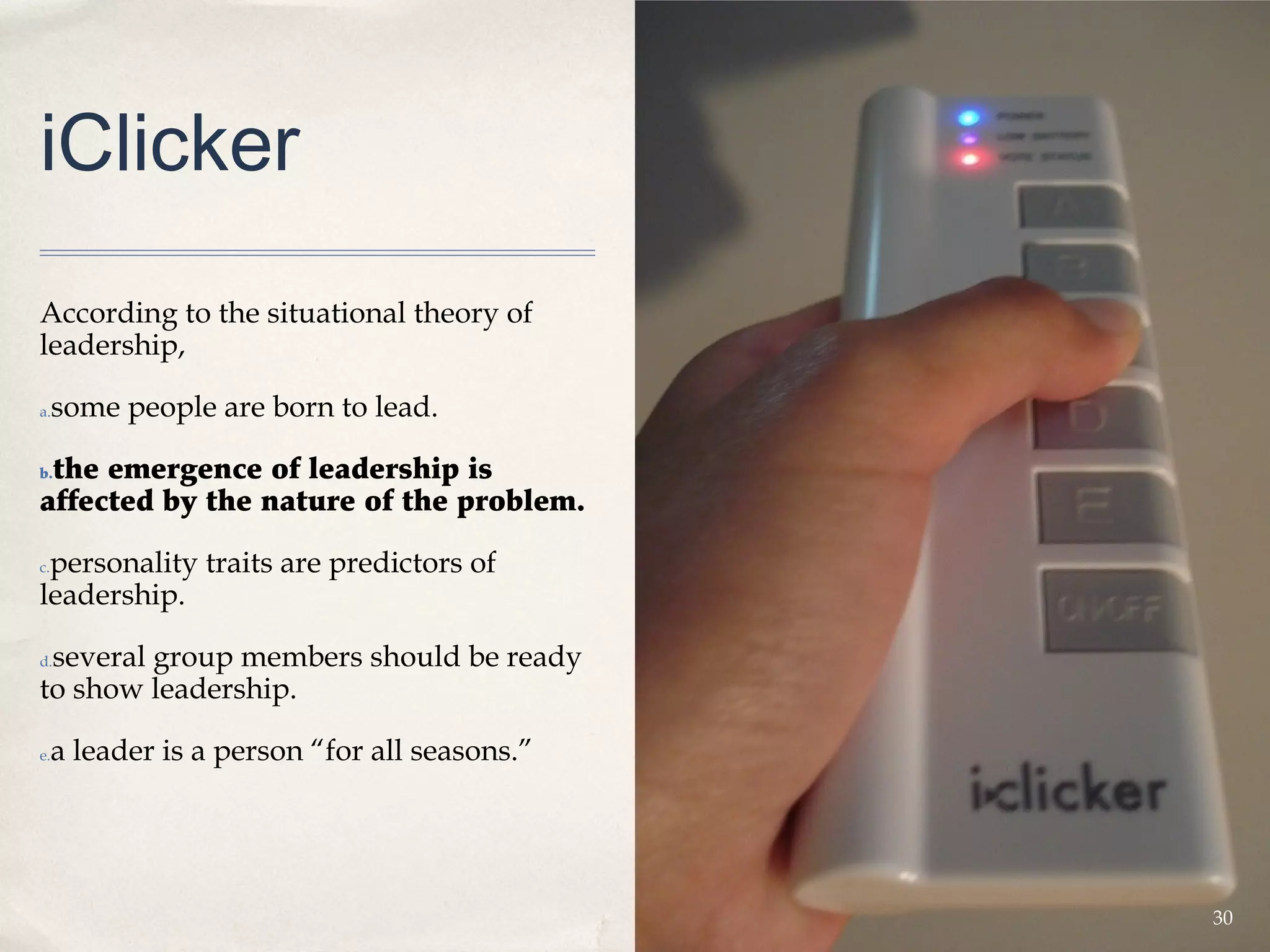 iClicker
According to the situational theory of
leadership,

a.   some people are born to lead.

 the emergence of leadership is
b.

affected by the nature of the problem.

 personality traits are predictors of
c.

leadership.

 several group members should be ready
d.

to show leadership.

e.   a leader is a person “for all seasons.”




                                               30
 