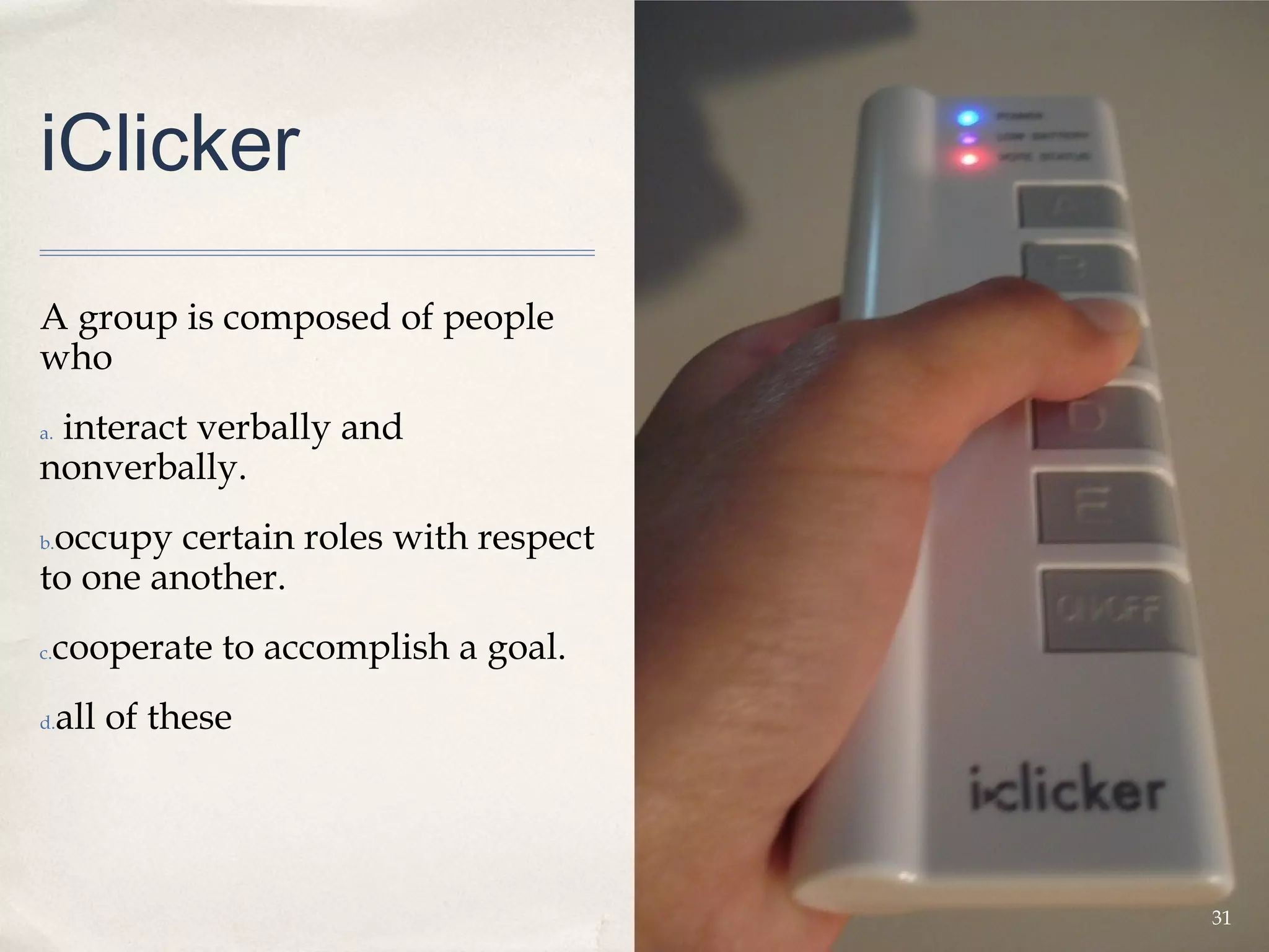iClicker

A group is composed of people
who
 interact verbally and
a.

nonverbally.
 occupy certain roles with respect
b.

to one another.
 cooperate to accomplish a goal.
c.


d.   all of these




                                     31
 