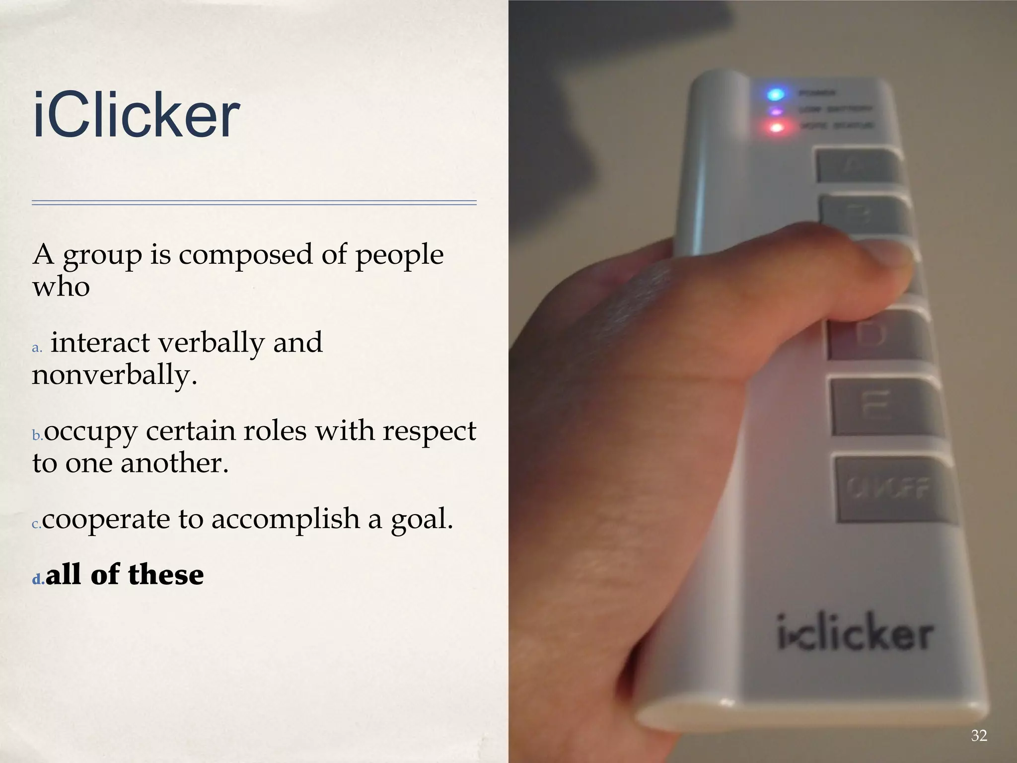 iClicker

A group is composed of people
who
 interact verbally and
a.

nonverbally.
 occupy certain roles with respect
b.

to one another.
 cooperate to accomplish a goal.
c.


d.   all of these




                                     32
 