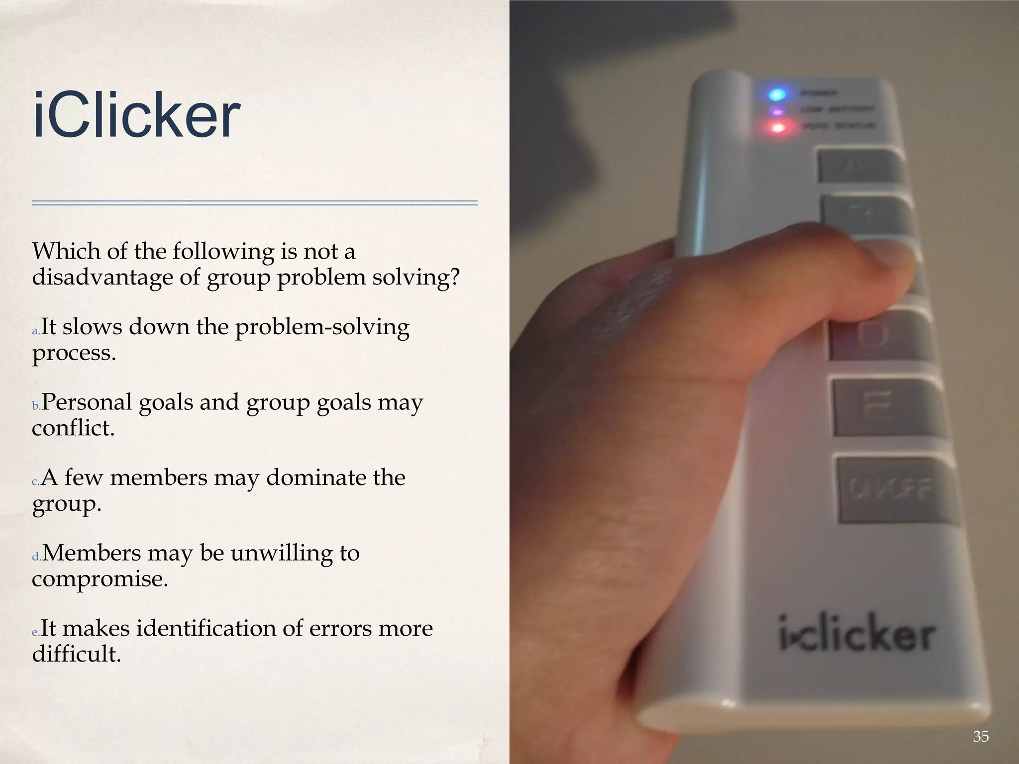 iClicker
Which of the following is not a
disadvantage of group problem solving?

 It slows down the problem-solving
a.

process.

 Personal goals and group goals may
b.

conflict.

 A few members may dominate the
c.

group.

 Members may be unwilling to
d.

compromise.

 It makes identification of errors more
e.

difficult.


                                          35
 
