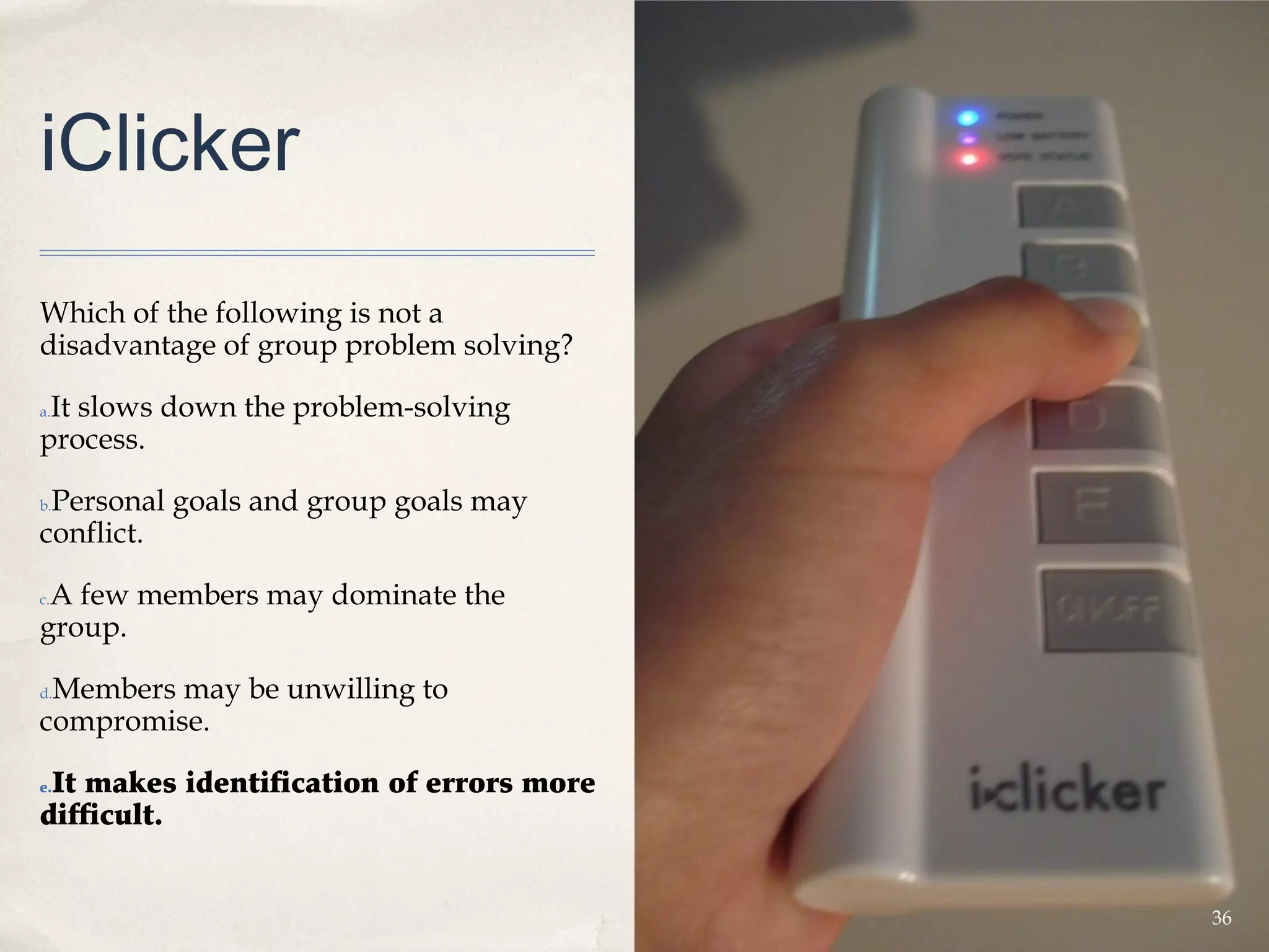 iClicker
Which of the following is not a
disadvantage of group problem solving?

 It slows down the problem-solving
a.

process.

 Personal goals and group goals may
b.

conflict.

 A few members may dominate the
c.

group.

 Members may be unwilling to
d.

compromise.

 It makes identification of errors more
e.

difficult.


                                          36
 