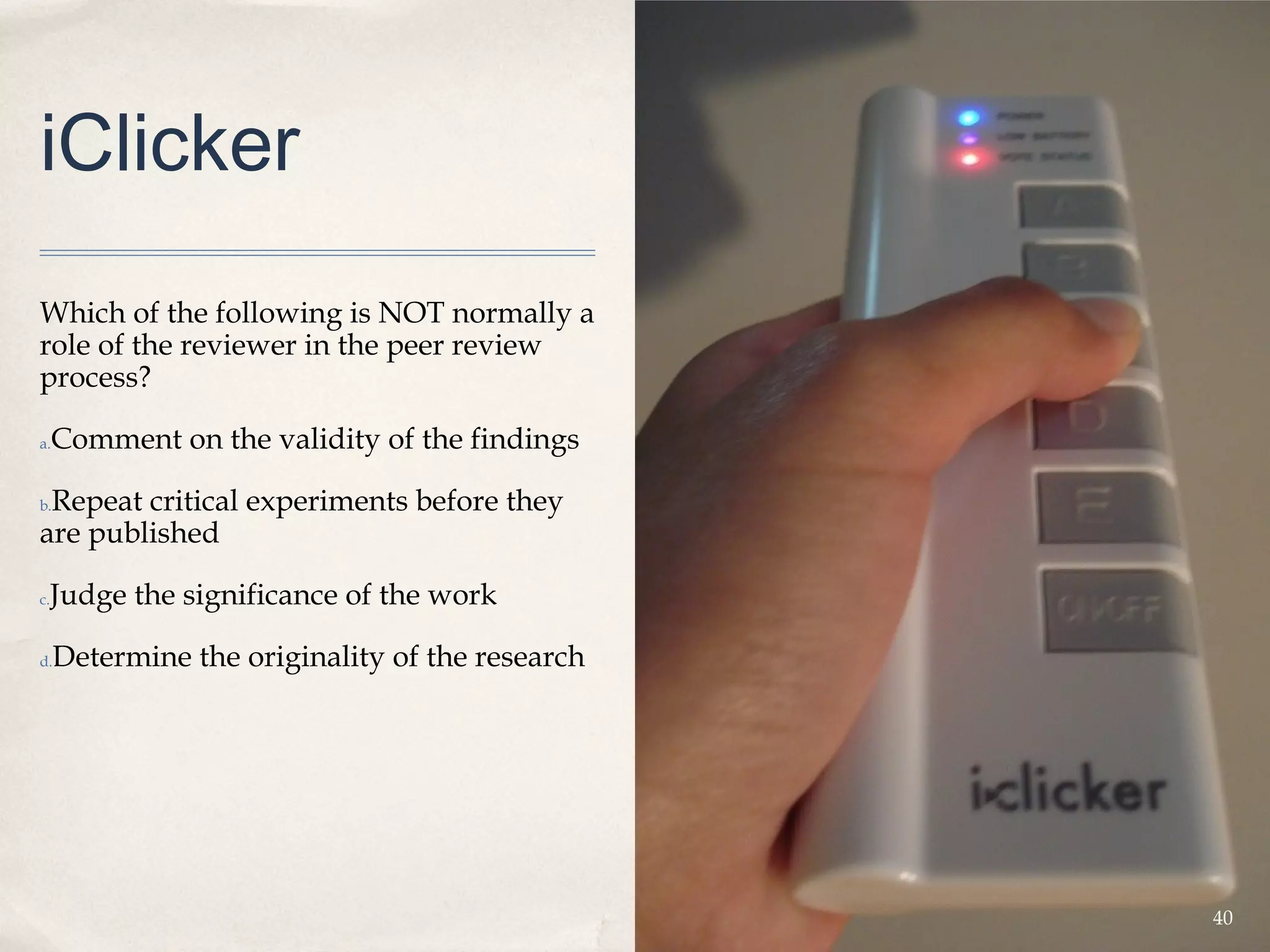 iClicker
Which of the following is NOT normally a
role of the reviewer in the peer review
process?

a.   Comment on the validity of the findings

 Repeat critical experiments before they
b.

are published

 Judge the significance of the work
c.



d.   Determine the originality of the research




                                                 40
 