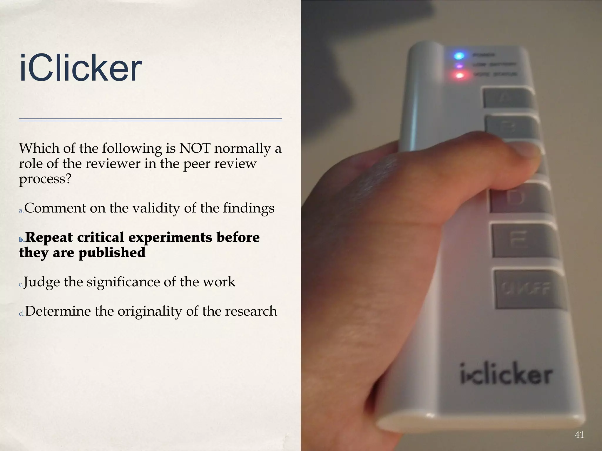 iClicker
Which of the following is NOT normally a
role of the reviewer in the peer review
process?

a.   Comment on the validity of the findings

 Repeat critical experiments before
b.

they are published

 Judge the significance of the work
c.



d.   Determine the originality of the research




                                                 41
 