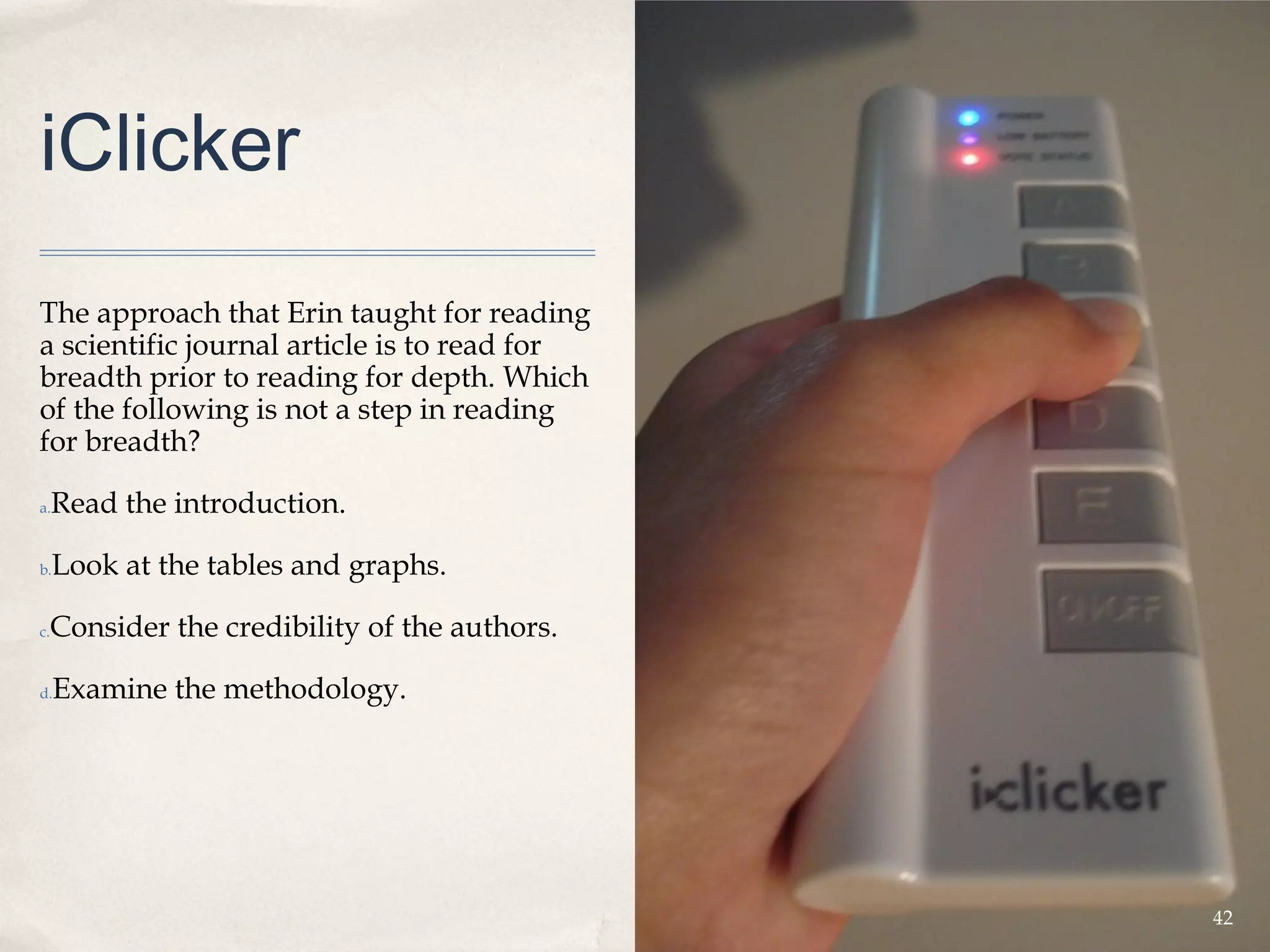 iClicker
The approach that Erin taught for reading
a scientific journal article is to read for
breadth prior to reading for depth. Which
of the following is not a step in reading
for breadth?

a.   Read the introduction.

b.   Look at the tables and graphs.

 Consider the credibility of the authors.
c.



d.   Examine the methodology.




                                              42
 