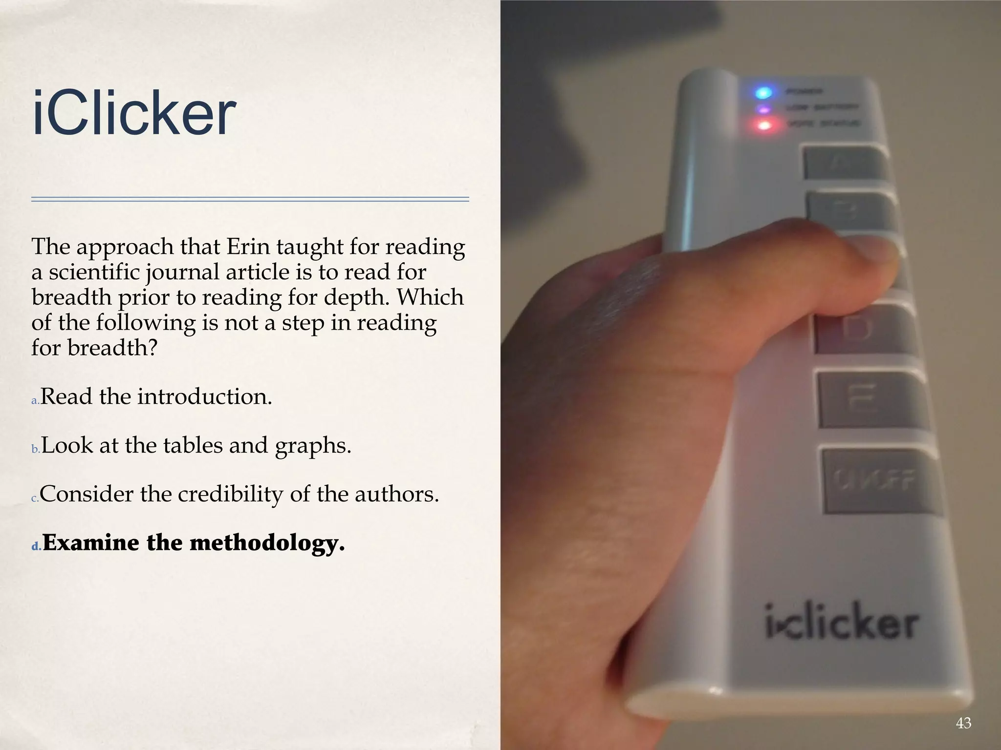 iClicker
The approach that Erin taught for reading
a scientific journal article is to read for
breadth prior to reading for depth. Which
of the following is not a step in reading
for breadth?

a.   Read the introduction.

b.   Look at the tables and graphs.

 Consider the credibility of the authors.
c.



d.   Examine the methodology.




                                              43
 