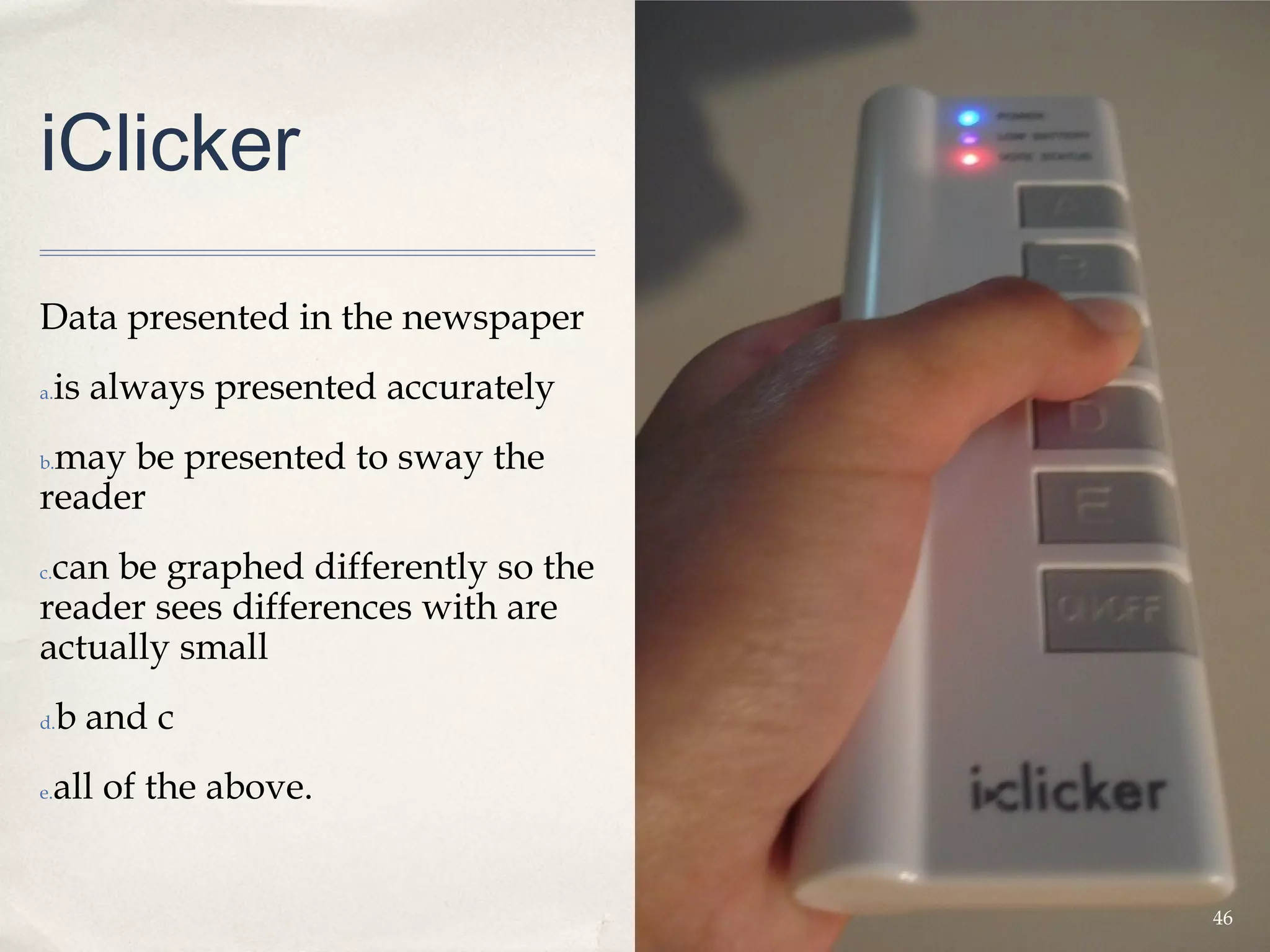 iClicker

Data presented in the newspaper 
a.   is always presented accurately
 may be presented to sway the
b.

reader
 can be graphed differently so the
c.

reader sees differences with are
actually small 
d.   b and c
e.   all of the above.


                                      46
 