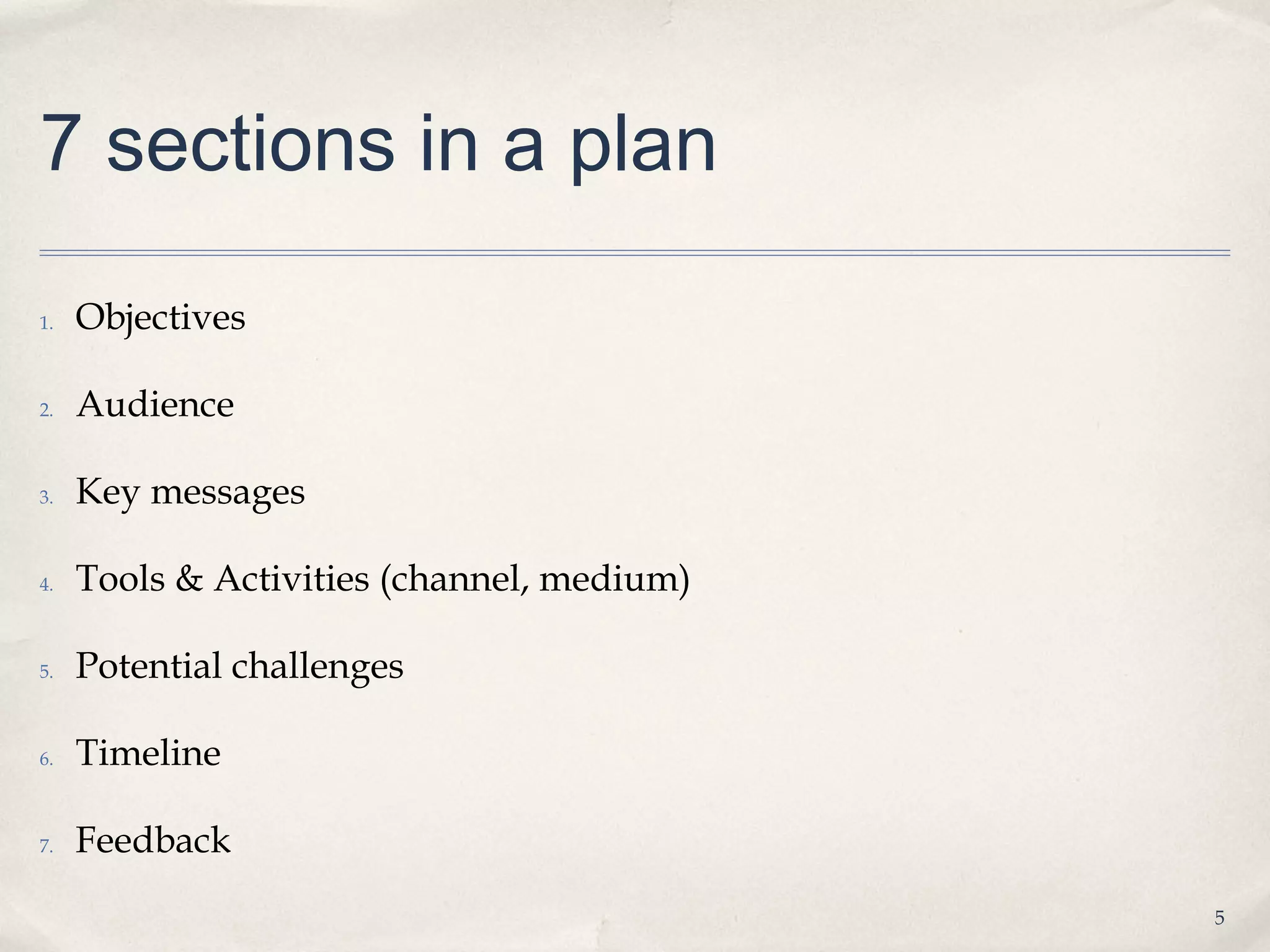 7 sections in a plan

1.   Objectives

2.   Audience

3.   Key messages

4.   Tools & Activities (channel, medium)

5.   Potential challenges

6.   Timeline

7.   Feedback
                                            5
 