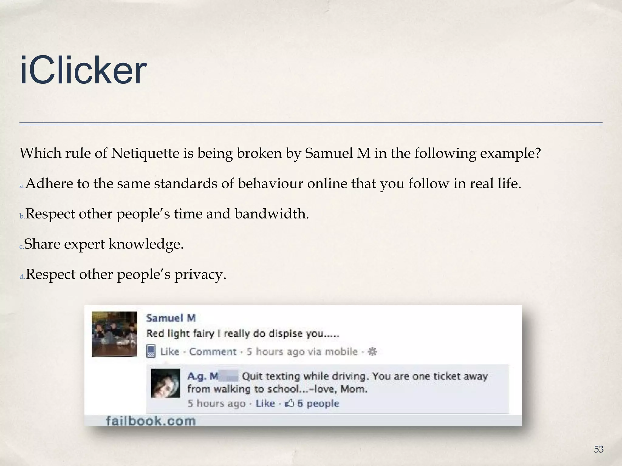 iClicker
Which rule of Netiquette is being broken by Samuel M in the following example?

a.   Adhere to the same standards of behaviour online that you follow in real life.

b.   Respect other people’s time and bandwidth.

 Share expert knowledge.
c.



d.   Respect other people’s privacy.




                                                                                      53
 
