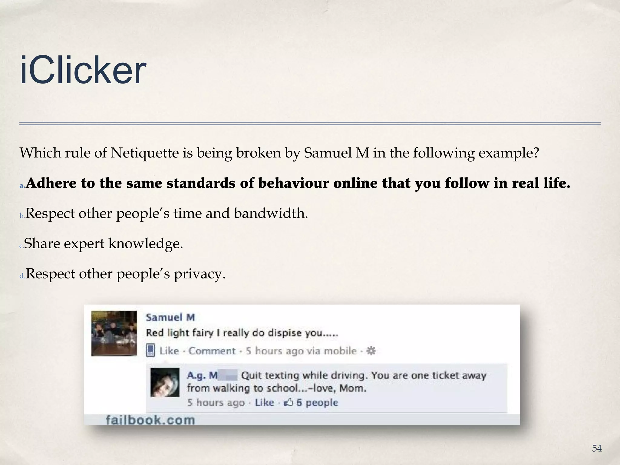 iClicker
Which rule of Netiquette is being broken by Samuel M in the following example?

a.   Adhere to the same standards of behaviour online that you follow in real life.

b.   Respect other people’s time and bandwidth.

 Share expert knowledge.
c.



d.   Respect other people’s privacy.




                                                                                      54
 