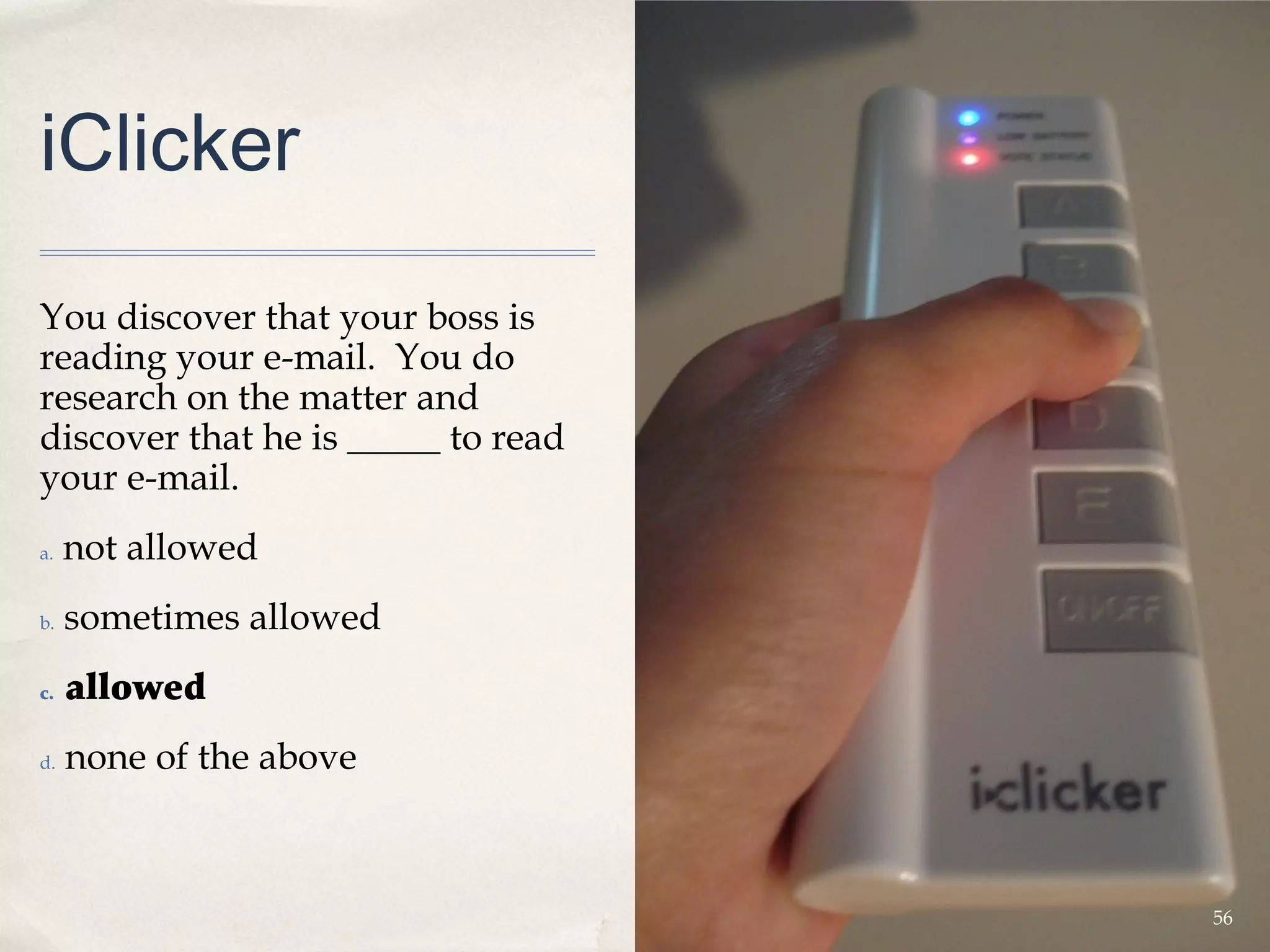 iClicker

You discover that your boss is
reading your e-mail. You do
research on the matter and
discover that he is _____ to read
your e-mail.
a.   not allowed
b.   sometimes allowed
c.   allowed
d.   none of the above



                                    56
 