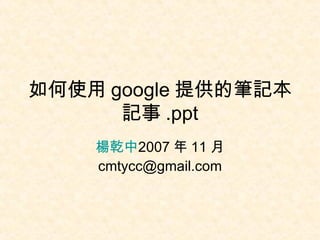 如何使用 google 提供的筆記本記事 .ppt 楊乾中 2007 年 11 月  [email_address] 