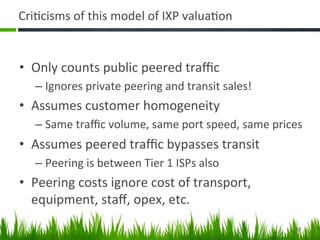 Cri+cisms	
  of	
  this	
  model	
  of	
  IXP	
  valua+on	
  


•  Only	
  counts	
  public	
  peered	
  traﬃc	
  
    –  Ignores	
  private	
  peering	
  and	
  transit	
  sales!	
  
•  Assumes	
  customer	
  homogeneity	
  
    –  Same	
  traﬃc	
  volume,	
  same	
  port	
  speed,	
  same	
  prices	
  
•  Assumes	
  peered	
  traﬃc	
  bypasses	
  transit	
  
    –  Peering	
  is	
  between	
  Tier	
  1	
  ISPs	
  also	
  
•  Peering	
  costs	
  ignore	
  cost	
  of	
  transport,	
  
   equipment,	
  staﬀ,	
  opex,	
  etc.	
  
                                                                            10	
  
 