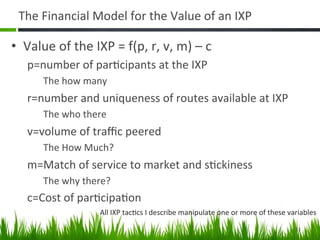 The	
  Financial	
  Model	
  for	
  the	
  Value	
  of	
  an	
  IXP	
  

•  Value	
  of	
  the	
  IXP	
  =	
  f(p,	
  r,	
  v,	
  m)	
  –	
  c	
  
     p=number	
  of	
  par+cipants	
  at	
  the	
  IXP	
  
           The	
  how	
  many	
  
     r=number	
  and	
  uniqueness	
  of	
  routes	
  available	
  at	
  IXP	
  
           The	
  who	
  there	
  
     v=volume	
  of	
  traﬃc	
  peered	
  
           The	
  How	
  Much?	
  
     m=Match	
  of	
  service	
  to	
  market	
  and	
  s+ckiness	
  
           The	
  why	
  there?	
  
     c=Cost	
  of	
  par+cipa+on	
  
                               All	
  IXP	
  tac+cs	
  I	
  describe	
  manipulate	
  one	
  or	
  more	
  of	
  these	
  variables	
  

                                                                                                                            11	
  
 