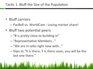 Tac+c	
  1.	
  Bluﬀ	
  the	
  Size	
  of	
  the	
  Popula+on	
  


•  Bluﬀ	
  carriers	
  
    –  PacBell	
  vs.	
  WorldCom	
  :	
  Losing	
  market	
  share!	
  
•  Bluﬀ	
  two	
  poten+al	
  peers	
  
    –  “B	
  is	
  preAy	
  close	
  to	
  building	
  in”	
  
    –  “Representa+ve	
  Members…”	
  
    –  “We	
  are	
  in	
  talks	
  right	
  now	
  with…”	
  
    –  Slips	
  to	
  “X	
  is	
  there,	
  Y	
  is	
  there	
  soon,	
  you	
  will	
  be	
  the	
  
       last	
  one	
  there.”	
  

                                                                                                   12	
  
 