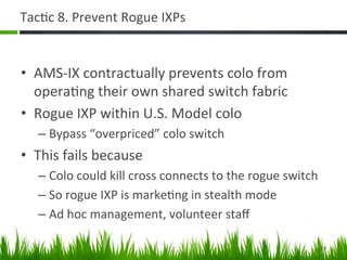 Tac+c	
  8.	
  Prevent	
  Rogue	
  IXPs	
  


•  AMS-­‐IX	
  contractually	
  prevents	
  colo	
  from	
  
   opera+ng	
  their	
  own	
  shared	
  switch	
  fabric	
  
•  Rogue	
  IXP	
  within	
  U.S.	
  Model	
  colo	
  
    –  Bypass	
  “overpriced”	
  colo	
  switch	
  
•  This	
  fails	
  because	
  
    –  Colo	
  could	
  kill	
  cross	
  connects	
  to	
  the	
  rogue	
  switch	
  
    –  So	
  rogue	
  IXP	
  is	
  marke+ng	
  in	
  stealth	
  mode	
  
    –  Ad	
  hoc	
  management,	
  volunteer	
  staﬀ	
  

                                                                                    19	
  
 