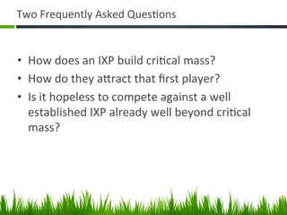 Two	
  Frequently	
  Asked	
  Ques+ons	
  


•  How	
  does	
  an	
  IXP	
  build	
  cri+cal	
  mass?	
  
•  How	
  do	
  they	
  aAract	
  that	
  ﬁrst	
  player?	
  
•  Is	
  it	
  hopeless	
  to	
  compete	
  against	
  a	
  well	
  
   established	
  IXP	
  already	
  well	
  beyond	
  cri+cal	
  
   mass?	
  




                                                                       2	
  
 