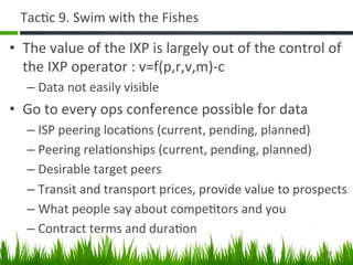 Tac+c	
  9.	
  Swim	
  with	
  the	
  Fishes	
  

•  The	
  value	
  of	
  the	
  IXP	
  is	
  largely	
  out	
  of	
  the	
  control	
  of	
  
   the	
  IXP	
  operator	
  :	
  v=f(p,r,v,m)-­‐c	
  
    –  Data	
  not	
  easily	
  visible	
  
•  Go	
  to	
  every	
  ops	
  conference	
  possible	
  for	
  data	
  
    –  ISP	
  peering	
  loca+ons	
  (current,	
  pending,	
  planned)	
  
    –  Peering	
  rela+onships	
  (current,	
  pending,	
  planned)	
  
    –  Desirable	
  target	
  peers	
  
    –  Transit	
  and	
  transport	
  prices,	
  provide	
  value	
  to	
  prospects	
  
    –  What	
  people	
  say	
  about	
  compe+tors	
  and	
  you	
  
    –  Contract	
  terms	
  and	
  dura+on	
  
                                                                                       20	
  
 