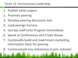 Tac+c	
  13.	
  Demonstrate	
  Leadership	
  

1.  Publish	
  white	
  papers	
  
2.  Promote	
  peering	
  
3.  Develop	
  peering	
  discussion	
  lists	
  
4.  Lead	
  peerign	
  Forums	
  
5.  Get	
  key	
  staﬀ	
  onto	
  Program	
  CommiAees	
  
6.  Speak	
  at	
  Conferences	
  and	
  Trade	
  Shows	
  
7.  Con+nually	
  build	
  and	
  mak=intain	
  marke+ng	
  
    informa+on	
  base	
  for	
  peering	
  
8.  Communicate	
  key	
  milestones	
  (custs,	
  volume)	
  
                                                             28	
  
 