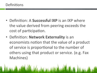 Deﬁni+ons	
  


•  Deﬁni+on:	
  A	
  Successful	
  IXP	
  is	
  an	
  IXP	
  where	
  
   the	
  value	
  derived	
  from	
  peering	
  exceeds	
  the	
  
   cost	
  of	
  par+cipa+on.	
  
•  Deﬁni+on:	
  Network	
  Externality	
  is	
  an	
  
   economists	
  no+on	
  that	
  the	
  value	
  of	
  a	
  product	
  
   of	
  service	
  is	
  propor+onal	
  to	
  the	
  number	
  of	
  
   others	
  using	
  that	
  product	
  or	
  service.	
  (e.g.	
  Fax	
  
   Machines)	
  

                                                                          3	
  
 