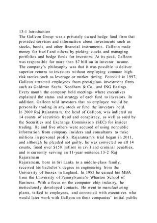 13-1 Introduction
The Galleon Group was a privately owned hedge fund firm that
provided services and information about investments such as
stocks, bonds, and other financial instruments. Galleon made
money for itself and others by picking stocks and managing
portfolios and hedge funds for investors. At its peak, Galleon
was responsible for more than $7 billion in investor income.
The company’s philosophy was that it was possible to deliver
superior returns to investors without employing common high-
risk tactics such as leverage or market timing. Founded in 1997,
Galleon attracted employees from prestigious investment firms
such as Goldman Sachs, Needham & Co., and ING Barings.
Every month the company held meetings where executives
explained the status and strategy of each fund to investors. In
addition, Galleon told investors that no employee would be
personally trading in any stock or fund the investors held.
In 2009 Raj Rajaratnam, the head of Galleon, was indicted on
14 counts of securities fraud and conspiracy, as well as sued by
the Securities and Exchange Commission (SEC) for insider
trading. He and five others were accused of using nonpublic
information from company insiders and consultants to make
millions in personal profits. Rajaratnam’s trial began in 2011,
and although he pleaded not guilty, he was convicted on all 14
counts, fined over $158 million in civil and criminal penalties,
and is currently serving an 11-year sentence.13-2 Raj
Rajaratnam
Rajaratnam, born in Sri Lanka to a middle-class family,
received his bachelor’s degree in engineering from the
University of Sussex in England. In 1983 he earned his MBA
from the University of Pennsylvania’s Wharton School of
Business. With a focus on the computer chip industry, he
meticulously developed contacts. He went to manufacturing
plants, talked to employees, and connected with executives who
would later work with Galleon on their companies’ initial public
 