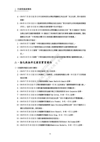 行政院施政報告
16
４、104 年 7 月 22 日至 25 日外交部林部長永樂訪問薩爾瓦多並出席「民主社群」第 8 屆部長
會議。
５、104 年 11 月 8 日至 11 日監察院張院長博雅赴烏拉圭參加「第 20 屆伊比利美洲監察使聯盟
(FIO)」，並於 12 日至 14 日順訪貝里斯簽署中貝合作協定。
６、104 年 12 月 13 日至 20 日外交部林部長永樂率團赴瓜地馬拉主持「第 15 屆駐拉丁美洲及
加勒比海邦交國使領館暨第 16 屆駐拉丁美洲無邦交國代表(辦事)處聯合區域會報」暨赴
薩爾瓦多出席「中美洲統合體(SICA)會員國及觀察員國家部長級代表會議」。
(三)我與友邦洽簽合作協定：
１、104 年 8 月 7 日簽署「中華民國政府與聖文森國政府間農業技術合作協定」。
２、104 年 9 月 2 日公平會與哥倫比亞共和國工商總署簽署競爭法適用瞭解備忘錄。
３、104 年 10 月 15 日簽署「中華民國政府與史瓦濟蘭王國政府間技職教育及職業訓練合作協
定」。
４、104 年 10 月 15 日簽署「中華民國政府與宏都拉斯酪梨健康種苗繁殖計畫瞭解備忘錄」。
二、強化與無邦交國家實質關係
(一)我國與美國及加拿大關係：
１、104 年 7 月 11 日至 19 日陸委會夏主委立言訪美。
２、104 年 7 月 11 日至 12 日馬總統「久揚專案」去程過境美國波士頓，16 日至 17 日回程過
境洛杉磯。
３、104 年 7 月 19 日至 21 日美國前副總統 James Danforth Quayle 訪華。
４、104 年 8 月 8 日至 17 日環保署魏署長國彥一行 18 人赴美參加「國際環境夥伴計畫大會」。
５、104 年 8 月 8 日至 15 日貴院臺美國會議員聯誼會會長林委員郁方率團訪美。
６、104 年 8 月 10 日至 11 日美國財政部金融市場之代理助理部長 Seth Carpenter 訪華。
７、104 年 8 月 11 日至 14 日美國聯邦參議員 Tom Cotton, R-AR 一行 4 人訪華。
８、104 年 8 月 17 日至 20 日科技部錢次長宗良赴加出席「2015 年臺加科技合作雙邊會議」。
９、104 年 8 月 17 日至 23 日美國聯邦眾議員 Lois Frankel, D-FL 一行 8 人訪華。
10、104 年 8 月 24 日至 26 日美國前副國務卿 James Steinberg 訪華並出席「2015 年臺美日三
邊安全對話研討會」發表演說。
11、104 年 8 月 24 日至 30 日美國聯邦眾議員 Steve Russell, R-OK 一行 2 人訪華。
12、104 年 9 月 1 日至 4 日美國聯邦眾議員 Steve King, R-IA 一行 3 人訪華。
13、104 年 9 月 15 日至 21 日國安會楊諮詢委員念祖訪加。
14、104 年 9 月 30 日至 10 月 2 日美國貿易代表署副貿易代表 Robert Holleyman 訪華。
15、104 年 10 月 10 日至 13 日美國聯邦眾議員 Madeleine Bordallo, D-GU 一行 2 人訪華。
行
政
院
行
政
院
第
3485次
院
會
會
議
1F3E754463658433
 