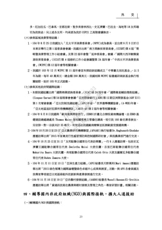 外 交
23
多、尼加拉瓜、巴拿馬、宏都拉斯、聖多美普林西比、史瓦濟蘭、巴拉圭、海地等 18 友邦確
切為我致函；另上述各友邦，均承諾為我於 COP21 之高階會議執言。
(六)參與區域漁業管理組織：
１、104 年 8 月 25 日我國加入「北太平洋漁業委員會」(NPFC)成為會員，並出席 9 月 3 日於日
本東京舉行之第 1 屆委員會會議。我國亦出席「南方黑鮪保育委員會」(CCSBT)第 4 屆「策
略暨漁業管理工作小組會議」及第 22 屆年會暨「延伸委員會」會議、「國際大西洋鮪類資
源保育委員會」(ICCAT)第 4 屆修約工作小組會議暨第 24 屆年會、「中西太平洋漁業委員
會」(WCPFC)第 12 屆年會等相關會議。
２、我國於 103 年 12 月 WCPFC 第 11 屆年會宣布捐助該組織成立「中華臺北信託基金」，以 5
年為期，每年 40 萬美元，總金額 200 萬美元。我國刻與 WCPFC 秘書處研商該基金執行相
關細節，盼於 105 年正式啟動。
(七)參與其他政府間國際組織：
１、本期我國組團出席「國際棉業諮詢委員會」(ICAC)第 24 屆年會、「國際衛星輔助搜救組織」
(Cospas-Sarsat)第 54 屆理事會會議、「亞洲開發銀行」(ADB)第 12 期亞洲開發基金(ADF XII)
第 1 次增資會議、「亞太防制洗錢組織」(APG)年會、「世界選舉機關協會」(A-WEB)年會、
「亞太地區追討犯罪所得機構網路」(ARIN-AP)第 2 屆年會等相關會議。
２、104 年 9 月 8 日我國與「歐洲復興開發銀行」(EBRD)於臺北合辦投資商機論壇，由 EBRD 基
礎建設總處總處長 Thomas Maier 偕相關業務主管擔任講員，吸引我 160 餘名業者參加，
另安排一對一洽談共計 35 場次，有效協助我國廠商瞭解並拓展歐銀受援國商機。
３、104 年 10 月 20 日至 23 日「亞太農業研究機構聯盟」(APAARI)執行秘書 Dr.Raghunath Ghodake
應邀訪華出席「2015 年家禽流行性感冒預防與控制國際研討會」，與我農業部門進行交流。
４、104 年 10 月 25 日至 31 日「友邦駐聯合國常任代表訪華團」一行 6 人應邀訪華，包括史瓦
濟蘭王國駐聯合國常任代表 Zwelethu Mnisi 大使伉儷、吉里巴斯駐聯合國常任代表
Makurita Baaro 大使伉儷、帛琉駐聯合國常任代表 Caleb Otto 大使及薩爾瓦多駐聯合國
常任代表 Rubén Zamora 大使。
５、104 年 11 月 11 日至 13 日「亞洲生產力組織」(APO)秘書長天野萬利(Mari Amano)應邀訪
華出席「2015 綠色領導力國際論壇暨綠色卓越中心成果與展望」活動，與 APO 各會員國及
我專家學者就亞太地區綠能科技創新與產業發展進行交流。
６、104 年 11 月 16 日至 19 日「亞非農村發展組織」(AARDO)秘書長 Wassfi Hassan El-Sreihin
應邀訪華出席「資通訊技術在農業與鄉村發展及管理之角色－專家研習計畫」相關活動。
四、輔導國內非政府組織(NGO)與國際接軌，擴大人道援助
(一)輔導國內 NGO 與國際接軌：
行
政
院
行
政
院
第
3485次
院
會
會
議
1F3E754463658433
 