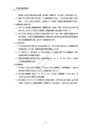 行政院施政報告
28
題報導，並接待自費訪賓包括美國「紐約書評」專欄作家、「航太週刊」海軍主編等 12 名。
８、撰擬「對日抗戰 70 週年系列活動」、「反課綱微調抗爭行動」、「日相安倍晉三戰後 70 週年
談話」、「中共九三閱兵及連習會」、「歐習會」及「馬習會」等議題之國際輿情彙析 20 篇。
(二)推動軟實力國際文宣：
１、104 年 8 月安排國立臺灣戲曲學院「臺灣特技團」赴越南、泰國、馬來西亞及印尼等 4 國
演出 8 場，吸引約 5,000 餘人出席觀賞，獲國際媒體刊(播)報導計 69 篇(次)。
２、於拉丁美洲、歐洲及亞太地區等 15 館處共辦理 18 場「光影‧敘事－臺灣女性攝影家作品
海外巡迴展」，計獲 32 篇國際媒體報導；鼓勵並補助外館參加當地重要影展或與專業影展
單位合辦臺灣電影節活動，迄計有 16 館處辦理 64 場次。
(三)文宣出版品：
１、外交部各語版刊物及電子報，配合政府施政方針、我外交政策立場及重大文宣議題等計撰
刊報導及專文 2,372 篇，獲國際相關新聞網站轉載 4,473 篇。
２、以「活路外交」、「青年創業」及「對抗全球暖化」之主題設計製作 104 年國慶廣告，供駐
外館處洽轄區主流媒體刊登運用。
３、建置多語版響應式網頁設計(RWD)光華雜誌網站(中、英、日、泰、越、印尼文)，加強宣
介光華雜誌優質藝文形象。
(四)視聽資料：
１、外交部於 YouTube 影音平臺建置「Trending Taiwan(潮臺灣)」英語專屬頻道，上傳外語
版政策短片與軟性文宣短片共 30 部，點閱數迄逾 13 萬人次。
２、配合南海主權議題，製作中、英、德、法、西、日 6 語版「南疆鎖鑰–太平島」短片，並
上傳 YouTube 影音平臺供全球網友瀏覽。
３、配合總統於 104 年 9 月 10 日親頒何故大使鳳山褒揚令，製作何故大使行誼短片並於典禮
中播映。另於短片加入頒贈典禮畫面，剪輯製作中、英文版影片，上傳 YouTube 影音平臺。
行
政
院
行
政
院
第
3485次
院
會
會
議
1F3E754463658433
 