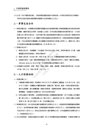 行政院施政報告
30
(六)公布「104 年國防報告書」：詳述現階段國防施政作為與成效，以爭取民眾認同並支持國防，
同時向友盟及區域內國家闡明我國建立自我防衛能力之決心。
二、軍事交流合作
(一)軍政高層互訪：本期國防部高層幹部獲邀出訪為參謀總長嚴上將德發應邀赴新加坡訪問並接
受贈勳；邀請外賓及友邦軍、政高層人士來訪，計有宏都拉斯國防部長雷耶斯先生、日本前
防衛大臣小野寺五典先生、北約行動主管之副助理秘書長仲蘇拉先生及新加坡三軍總長林清
耀少將等外賓 4 案 17 人次，贈勳計宏都拉斯國防部長雷耶斯先生、宏都拉斯駐華武官陸聶斯
上校、巴拉圭駐華武官鳳翱龍上校及薩爾瓦多駐華武官古斯曼上校等 4 人，勳章 4 枚；配合
外交部接待各國訪團及駐華機構官員，計 45 案 319 人次。
(二)智庫交流合作：
１、學術交流合作：本期撰擬「日本通過『和平安全法制』研析」等研析報告計 23 篇，並賡
續蒐整各界研析與建言，俾供決策參考。
２、智庫人員交流：計出訪 2 案，來訪 14 案、98 人次，持續推動與國外智庫交流常態化。
３、定期發行期刊：出版「國防情勢雙週報」6 期、「戰略與評估季刊」2 期及「國防安全簡論」
(Defense Security Brief)2 期，作為情勢掌握及政策擬定之參考。
(三)本期總計完成政策、軍售、學術、情報、戰訓、後勤、通資電、軍備及教育等交流，計出訪
119 案、622 人次，來訪 138 案、916 人次。
三、人才招募培訓
(一)招募志願人力：
１、「推動募兵制暫行條例」草案業於 104 年 9 月 15 日經貴院三讀通過，9 月 30 日公布，並自
10 月 2 日施行，持續整合所屬部會資源，推動各項「募兵制」配套，同時改善福利待遇、
健全生涯規劃、強化眷屬照顧、精進內部管理、落實教育訓練、整修生活設施、提升軍事
專業職能；並推動多元招募作為，吸引有志青年從軍。
２、針對全國高中(職)學校，由高階幹部率隊進入校園實施招募宣導。104 年志願士兵計畫招
募 1 萬 4,000 人，共招獲志願士兵 1 萬 8,550 人，達成率為 132.5%；另統計志願士兵留營
率達 73.2%，較 103 年提升 11.8%，均呈現穩定成長。
(二)軍事教育交流：104 年度派赴國外基礎教育交流學生計 14 人，深造教育研習國際關係與戰略
計 19 人，赴美軍售訓練之戰術、武器裝備操作與維修計 49 班次 57 人；派訓美國等國外智庫
交流合作計 4 班次 4 人；招收瓜地馬拉等 8 國外籍學生(官)，計有基礎教育正期學生班 11
人，深造教育班次 22 人。
(三)多元培育管道：為提高志願役官兵素質，與 12 所技職校院簽定策略聯盟，於營區內開辦 28
行
政
院
行
政
院
第
3485次
院
會
會
議
1F3E754463658433
 