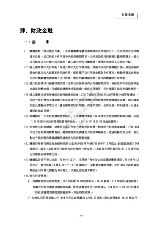 財政金融
39
肆、財政金融
一、國 庫
(一)賡續推動「財政健全方案」：各部會賡續落實各項開源節流措施努力下，中央政府收支結構
逐步改善，並反映於 105 年度中央政府總預算案，公共建設及科技發展計畫規模擴大，歲入
成長幅度亦大於歲出成長幅度，歲入歲出差短持續縮減，債務比率降低 0.5 個百分點。
(二)強化國庫集中支付效能：為提升集中支付作業效能，推動中央政府各機關公務人員退休撫卹
基金代繳及收入退還案件代辦作業，提高電子支付限制金額為 500 萬元、推動特種基金及地
方政府機關實施國庫電子支付作業，簡化相關機關作業，提升跨機關間行政效能。
(三)提升政府債(財)務資訊透明度：定期公布各級政府公共債務概況表、各級政府向所設各項基
金調度周轉金額、依國際組織標準計算我國一般政府負債等，充分揭露各級政府債務情形。
(四)建立債務分級管理機制及辦理輔導座談會：訂定「直轄市及縣(市)政府債務分級管理機制」，
依地方政府債務未償餘額比率高低建立分級管理機制及辦理債務管理輔導座談會，藉由專業
知能及經驗分享等方式，實地瞭解其財政問題，俾提早預防、及時改善、即刻處理，以達永
續財政施政目標。
(五)持續檢討「中央政府債務控管情形」：依據貴院審查 104 年度中央政府總預算案決議，研提
「104 年度中央政府債務控管情形報告」，於 104 年 11 月 30 日函送貴院。
(六)加強地方財政輔導：建置並定期公布地方財政評比指標，辦理地方財政專案輔導，召開 104
年地方財政業務聯繫會報，邀請開源節流績優地方政府專題報告，透過經驗交流分享，強化
對地方政府財政業務輔導及增進地方政府財務效能。
(七)穩健彩券發行挹注社會福利財源：公益彩券自 88 年發行至 104 年12 月底止，創造盈餘達 3,584
億餘元；其中 1,801 億元分配地方政府辦理社會福利；1,604 億元用於國民年金；179 億元供
全民健康保險準備之用。
(八)賡續協助青年安心成家：自 99 年 12 月 1 日開辦「青年安心成家購屋優惠貸款」至 104 年 12
月底止，累計核貸 18 萬 6,707 戶、6,799 億餘元，減輕青年購屋負擔；並於 105 年起將貸款
額度由 500 萬元調整為 800 萬元，以滿足居住基本需求。
(九)強化菸酒管理：
１、持續推動酒品認證制度，104 年新增 21 項認證酒品，共 47 廠線、212 項酒品通過認證；
為擴大財政部優質酒類認證範圍，提供消費者更多元認證酒品，104 年 9 月 23 日訂定發布
「財政部優質酒類認證評審基準－其他再製酒類」。
２、加強私劣菸酒查緝工作，104 年菸品查獲量為 1,055.17 萬包；酒品查獲量為 58.07 萬公升。
行
政
院
行
政
院
第
3485次
院
會
會
議
1F3E754463658433
 