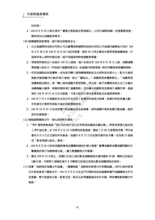 行政院施政報告
42
封封條。
４、104 年 9 月 22 日修正發布「優質企業認證及管理辦法」，以符合國際規範、放寬優惠措施、
簡政便民及海關監管需求。
(四)建構優質經貿環境，提升貿易便捷與安全：
１、台北港國際物流股份有限公司及臺灣港務國際物流股份有限公司海運快遞專區分別於 104
年 4 月 30 日及 104 年 10 月 20 日啟用營運，提供 24 小時及簡易申報等便捷通關服務，打
造兩岸海上貨物快捷走廊，提升我國港埠跨境運輸營運量。
２、預報貨物資訊出口系統於 102 年上線後，進口系統亦於 104 年 8 月 16 日上線，海關通關
環境邁入新紀元，有效提升通關便捷安全，促進國內經貿發展，與世界關務發展趨勢接軌。
３、利用我國絕佳地理優勢，成為東亞轉口貨物轉運集散地及全球物流加值中心，配合交通部
推動多國貨櫃(物)集併(MCC)業務。修正「關稅法」、「海關管理承攬業辦法」、「海關管理
貨櫃集散站辦法」與「轉口貨物通關及管理要點」等法規，賦予承攬業者得以自己名義向
海關傳輸分艙單，俾順利辦理 MCC 通關業務。另持續向相關業者宣導 MCC 通關作業，基隆
港於 104 年 10 月 14 日正式啟動，可望大幅提升港埠營運效能及促進經濟發展。
４、104 年 7 月 2 日與國家安全局合作完成第 1 批爆裂物偵測犬訓練，部署於財政部臺北關，
有效善用犬隻特性與能力協助海關邊境查緝。
５、104 年 10 月 31 日完成智慧行動查驗服務系統建置，貨物通關作業採智慧行動查驗，提供
商民快捷服務。
(五)推動國際關務合作，強化經貿夥伴關係：
１、「WTO 總理事會通過『修訂馬拉喀什設立世界貿易組織協定議定書』，將貿易便捷化協定納
入 WTO 協定案」於 104 年 5 月 19 日經貴院院會通過，總統 7 月 20 日簽署接受書，WTO 秘
書長 9 月 3 日正式通知所有會員，我國於 8 月 17 日完成接受書存放手續，成為第 15 個接
受「貿易便捷化協定」會員。
２、104 年 9 月 24 日財政部關務署與波蘭關稅總局於華沙簽署「臺灣海關與波蘭海關間關於打
擊關務詐欺行為瞭解備忘錄」，擴大雙邊關務合作範圍。
３、截至 104 年 12 月底止，我國已生效之貨品暫准通關證協定適用國家 43 個、關務互助協定
(議)9 個。本期與 5 個國家進行 9 次關務互助協定或貨品暫准通關證協定諮商。
(六)落實「海峽兩岸海關合作協議」：賡續推動「海峽兩岸經濟合作架構協議」(ECFA)兩岸經濟
合作委員會項下關務合作，104 年 9 月 8 日在金門召開財政部高雄關與廈門海關關務合作交
流會議，雙方就資訊互換、監管互認、執法互助等議題達成初步共識，將持續推動兩關合作
業務。
行
政
院
行
政
院
第
3485次
院
會
會
議
1F3E754463658433
 