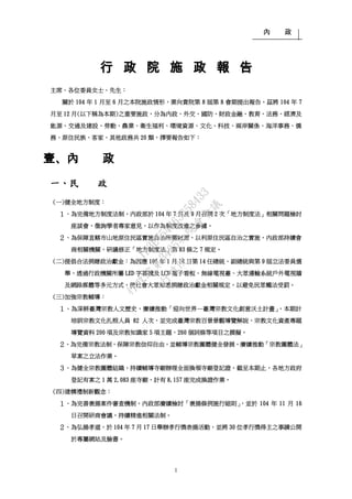 內 政
1
行行 政政 院院 施施 政政 報報 告告
主席、各位委員女士、先生：
關於 104 年 1 月至 6 月之本院施政情形，業向貴院第 8 屆第 8 會期提出報告。茲將 104 年 7
月至 12 月(以下稱為本期)之重要施政，分為內政、外交、國防、財政金融、教育、法務、經濟及
能源、交通及建設、勞動、農業、衛生福利、環境資源、文化、科技、兩岸關係、海洋事務、僑
務、原住民族、客家、其他政務共 20 類，擇要報告如下：
壹、內 政
一、民 政
(一)健全地方制度：
１、為完備地方制度法制，內政部於 104 年 7 月及 9 月召開 2 次「地方制度法」相關問題檢討
座談會，徵詢學者專家意見，以作為制度改進之參據。
２、為保障直轄市山地原住民區實施自治所需財源，以利原住民區自治之實施，內政部持續會
商相關機關，研議修正「地方制度法」第 83 條之 7 規定。
(二)提倡合法捐贈政治獻金：為因應 105 年 1 月 16 日第 14 任總統、副總統與第 9 屆立法委員選
舉，透過行政機關所屬 LED 字幕機及 LCD 電子看板、無線電視臺、大眾運輸系統戶外電視牆
及網路媒體等多元方式，使社會大眾知悉捐贈政治獻金相關規定，以避免民眾觸法受罰。
(三)加強宗教輔導：
１、為深耕臺灣宗教人文歷史，賡續推動「迎向世界—臺灣宗教文化創意沃土計畫」，本期計
培訓宗教文化扎根人員 82 人次，並完成臺灣宗教百景景觀導覽解說、宗教文化資產專題
導覽資料 200 項及宗教知識家 5 項主題、260 個詞條等項目之撰擬。
２、為完備宗教法制，保障宗教信仰自由，並輔導宗教團體健全發展，賡續推動「宗教團體法」
草案之立法作業。
３、為健全宗教團體組織，持續輔導寺廟辦理全面換領寺廟登記證，截至本期止，各地方政府
登記有案之 1 萬 2,083 座寺廟，計有 8,157 座完成換證作業。
(四)建構禮制新觀念：
１、為完善褒揚案件審查機制，內政部賡續檢討「褒揚條例施行細則」，並於 104 年 11 月 16
日召開研商會議，持續精進相關法制。
２、為弘揚孝道，於 104 年 7 月 17 日舉辦孝行獎表揚活動，並將 30 位孝行獎得主之事蹟公開
於專屬網站及臉書。
行
政
院
行
政
院
第
3485次
院
會
會
議
1F3E754463658433
 