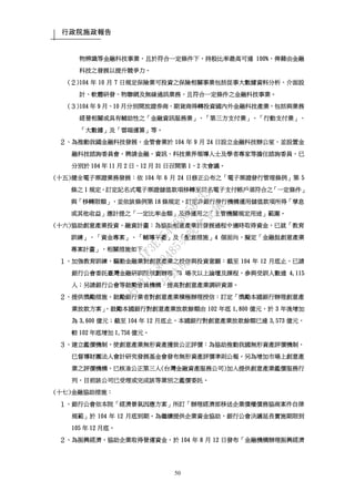 行政院施政報告
50
物辨識等金融科技事業，且於符合一定條件下，持股比率最高可達 100%，俾藉由金融
科技之發展以提升競爭力。
(２)104 年 10 月 7 日規定保險業可投資之保險相關事業包括從事大數據資料分析、介面設
計、軟體研發、物聯網及無線通訊業務，且符合一定條件之金融科技事業。
(３)104 年 9 月、10 月分別開放證券商、期貨商得轉投資國內外金融科技產業，包括與業務
經營相關或具有輔助性之「金融資訊服務業」、「第三方支付業」、「行動支付業」、
「大數據」及「雲端運算」等。
２、為推動我國金融科技發展，金管會業於 104 年 9 月 24 日設立金融科技辦公室，並設置金
融科技諮詢委員會，聘請金融、資訊、科技業界領導人士及學者專家等擔任諮詢委員，已
分別於 104 年 11 月 2 日、12 月 31 日召開第 1、2 次會議。
(十五)健全電子票證業務發展：依 104 年 6 月 24 日修正公布之「電子票證發行管理條例」第 5
條之 1 規定，訂定記名式電子票證儲值款項移轉至同名電子支付帳戶須符合之「一定條件」
與「移轉限額」，並依該條例第 18 條規定，訂定非銀行發行機構運用儲值款項所得「孳息
或其他收益」應計提之「一定比率金額」及得運用之「主管機關規定用途」範圍。
(十六)協助創意產業投資、融資計畫：為協助創意產業於發展過程中適時取得資金，已就「教育
訓練」、「資金專案」、「輔導平臺」及「配套措施」4 個面向，擬定「金融挺創意產業
專案計畫」，相關措施如下：
１、加強教育訓練，驅動金融業對創意產業之授信與投資意願：截至 104 年 12 月底止，已請
銀行公會委託臺灣金融研訓院規劃辦理 78 場次以上論壇及課程，參與受訓人數達 4,115
人；另請銀行公會等鼓勵會員機構，提高對創意產業調研資源。
２、提供獎勵措施，鼓勵銀行業者對創意產業積極辦理授信：訂定「獎勵本國銀行辦理創意產
業放款方案」，鼓勵本國銀行對創意產業放款餘額由 102 年底 1,800 億元，於 3 年後增加
為 3,600 億元；截至 104 年 12 月底止，本國銀行對創意產業放款餘額已達 3,573 億元，
較 102 年底增加 1,756 億元。
３、建立鑑價機制，使創意產業無形資產獲致公正評價：為協助推動我國無形資產評價機制，
已督導財團法人會計研究發展基金會發布無形資產評價準則公報。另為增加市場上創意產
業之評價機構，已核准公正第三人(台灣金融資產服務公司)加入提供創意產業鑑價服務行
列，目前該公司已受理或完成該等業別之鑑價委託。
(十七)金融協助措施：
１、銀行公會依本院「經濟景氣因應方案」所訂「辦理經濟部移送企業債權債務協商案件自律
規範」於 104 年 12 月底到期。為繼續提供企業資金協助，銀行公會決議延長實施期限到
105 年 12 月底。
２、為振興經濟，協助企業取得營運資金，於 104 年 8 月 12 日發布「金融機構辦理振興經濟
行
政
院
行
政
院
第
3485次
院
會
會
議
1F3E754463658433
 