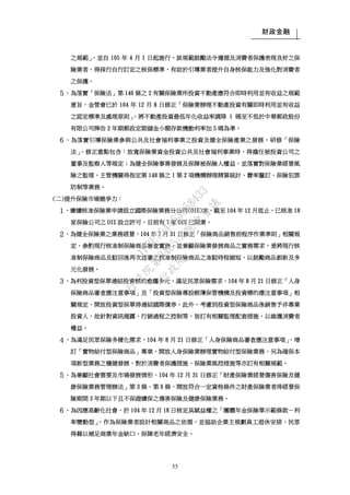 財政金融
55
之規範」，並自 105 年 4 月 1 日起施行。該規範鼓勵法令遵循及消費者保護表現良好之保
險業者，得採行自行訂定之核保標準，有助於引導業者提升自身核保能力及強化對消費者
之保護。
５、為落實「保險法」第 146 條之 2 有關保險業所投資不動產應符合即時利用並有收益之規範
意旨，金管會已於 104 年 12 月 8 日修正「保險業辦理不動產投資有關即時利用並有收益
之認定標準及處理原則」，將不動產投資最低年化收益率調降 1 碼至不低於中華郵政股份
有限公司牌告 2 年期郵政定期儲金小額存款機動利率加 5 碼為準。
６、為落實引導保險業參與公共及社會福利事業之投資及健全保險產業之發展，研修「保險
法」，修正重點包含：放寬保險業資金投資公共及社會福利事業時，得擔任被投資公司之
董事及監察人等規定；為健全保險事業發展及保障被保險人權益，並落實對保險業經營風
險之監理，主管機關得指定第 148 條之 1 第 2 項機構辦理精算統計、費率釐訂、保險犯罪
防制等業務。
(二)提升保險市場競爭力：
１、賡續核准保險業申請設立國際保險業務分公司(OIU)案，截至 104 年 12 月底止，已核准 18
家保險公司之 OIU 設立許可，目前有 7 家 OIU 已開業。
２、為健全保險業之業務經營，104 年 7 月 31 日修正「保險商品銷售前程序作業準則」相關規
定，參酌現行核准制保險商品審查實務，並兼顧保險業發展商品之實務需求，爰將現行核
准制保險商品及駁回後再次送審之核准制保險商品之准駁時程縮短，以鼓勵商品創新及多
元化發展。
３、為利投資型保單連結投資標的愈趨多元，滿足民眾保險需求，104 年 8 月 21 日修正「人身
保險商品審查應注意事項」及「投資型保險專設帳簿保管機構及投資標的應注意事項」相
關規定，開放投資型保單得連結國際債券。此外，考慮到投資型保險商品係銷售予非專業
投資人，故針對資訊揭露、行銷過程之控制等，皆訂有相關監理配套措施，以維護消費者
權益。
４、為滿足民眾保險多樣化需求，104 年 8 月 21 日修正「人身保險商品審查應注意事項」，增
訂「實物給付型保險商品」專章，開放人身保險業辦理實物給付型保險業務，另為確保本
項新型業務之穩健發展，對於消費者保護措施、保險業風控措施等亦訂有相關規範。
５、為兼顧社會需要及市場發展情形，104 年 12 月 31 日修正「財產保險業經營傷害保險及健
康保險業務管理辦法」第 3 條、第 6 條，開放符合一定資格條件之財產保險業者得經營保
險期間 3 年期以下且不保證續保之傷害保險及健康保險業務。
６、為因應高齡化社會，於 104 年 12 月 18 日核定具賦益權之「團體年金保險單示範條款－利
率變動型」，作為保險業者設計相關商品之依循，並協助企業主規劃員工退休安排，民眾
得藉以補足商業年金缺口，保障老年經濟安全。
行
政
院
行
政
院
第
3485次
院
會
會
議
1F3E754463658433
 